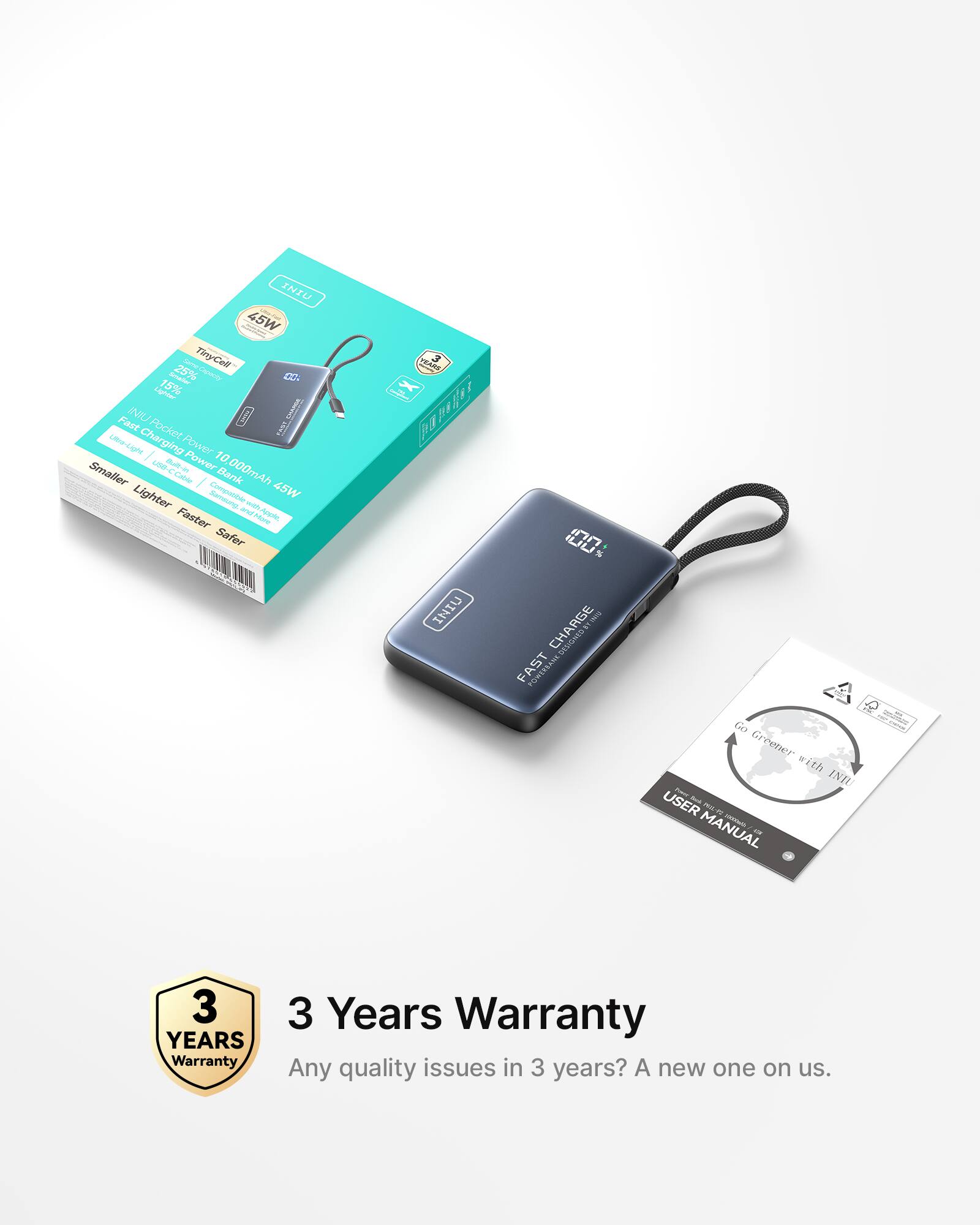 INIU Pocket Power Bank  
10,000mAh 45W  
TinyCell SHANE 25% smaller  
Lighter 15%  
Faster Charging  
Smaller, Lighter, Faster, Safer  
INIU D I Fact Pocket Power Bank Lighter  
1A0 valon 3  
100% CHARGE FAST  
Go Greener with INIU  
USER MANUAL  
3 Years Warranty  
Any quality issues in 3 years? A new one on us.