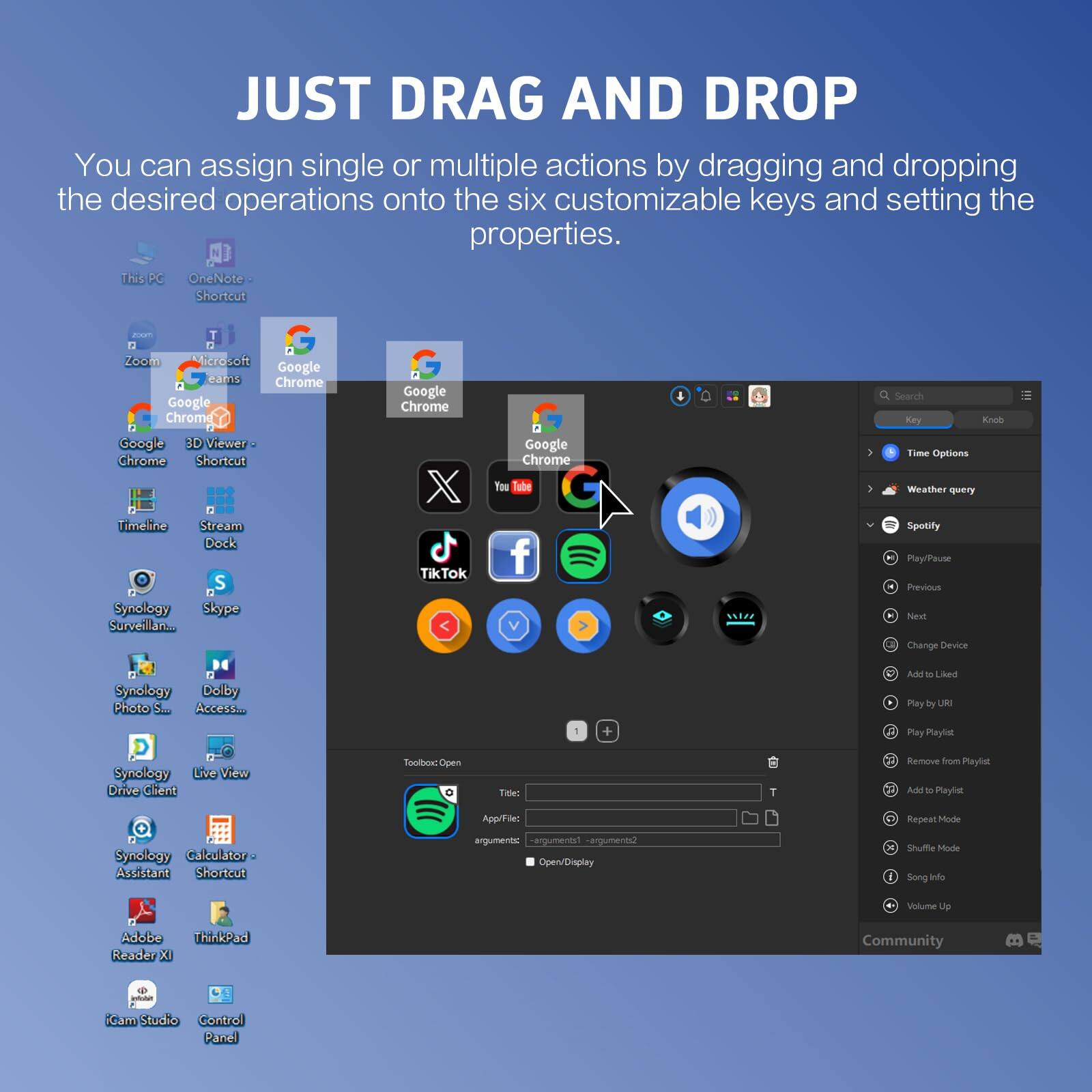 JUST DRAG AND DROP

You can assign single or multiple actions by dragging and dropping the desired operations onto the six customizable keys and setting the properties.

- This PC
- OneNote Shortcut
- Zoom
- Microsoft Teams
- Google Chrome
- Google Chrome Shortcut
- Google Chrome 3D Viewer Shortcut
- Google Chrome Time Options
- Timeline
- Stream Dock
- Synology Surveillance Station
- Skype
- TikTok
- Spotify
- Synology Photo Station
- Synology Access
- Synology Drive Client
- Synology Live View
- Synology Calculator Assistant Shortcut
- Adobe Reader XI
- ThinkPad Control Panel
- iCam Studio
- Google Chrome
- YouTube
- Weather query
- Spotify
- Play/Pause
- Previous
- Next
- Change Device
- Add to Liked
- Play by URI
- Play Playlist
- Remove from Playlist
- Add to Playlist
- Repeat Mode
- Shuffle Mode
- Song Info
- Volume Up
- Open/Display
- arguments1 - arguments2