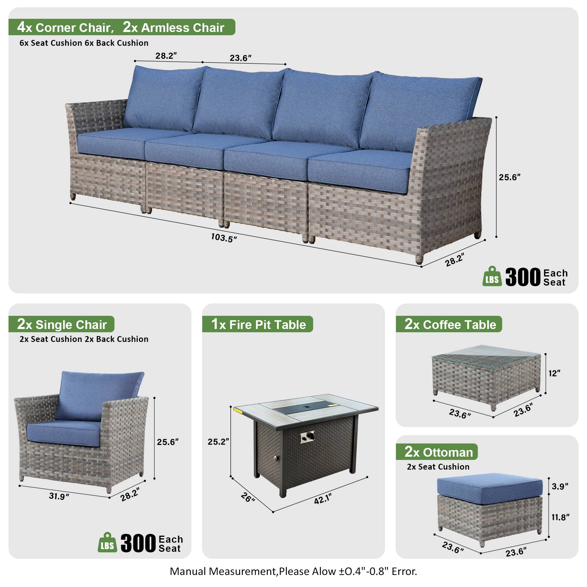 4x Corner Chair, 2x Armless Chair  
6x Seat Cushion 6x Back Cushion  
28.2" 23.6" 25.6" 103.5" 28.2"  
Each LBS 300 Seat  

2x Single Chair  
2x Seat Cushion 2x Back Cushion  
31.9" 28.2" 25.6" 28.2"  
Each LBS 300 Seat  

1x Fire Pit Table  
2x Coffee Table  
12" 23.6" 23.6" 25.6" 25.2"  

2x Ottoman  
2x Seat Cushion  
31.9" 28.2" 26" 42.1"  
Each LBS 300 Seat  

Manual Measurement, Please Allow ±0.4"-0.8" Error.  
23.6" 23.6" 3.9" 11.8"