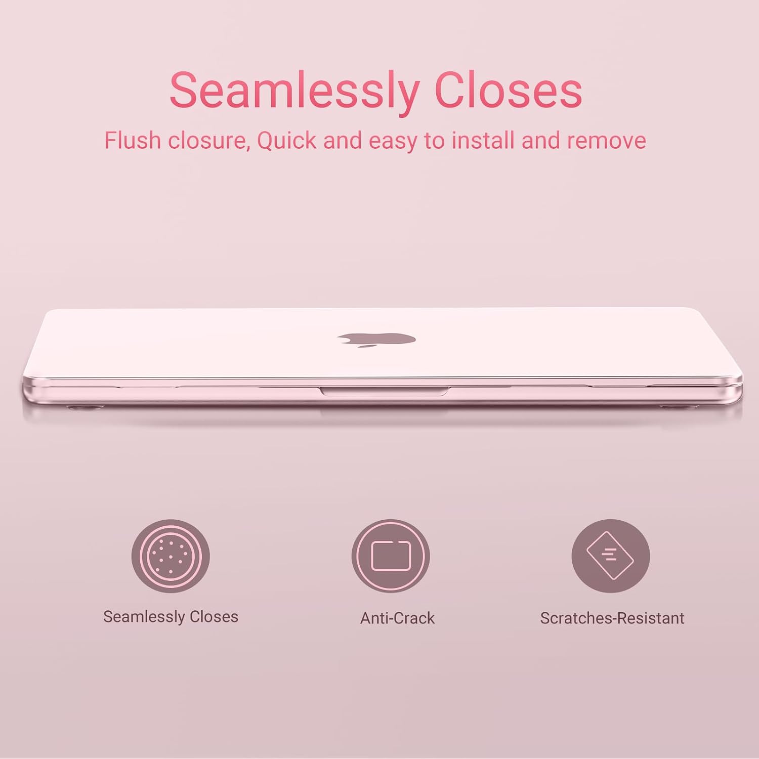 Seamlessly Closes  
Flush closure, Quick and easy to install and remove  

Anti-Crack  
Scratches-Resistant