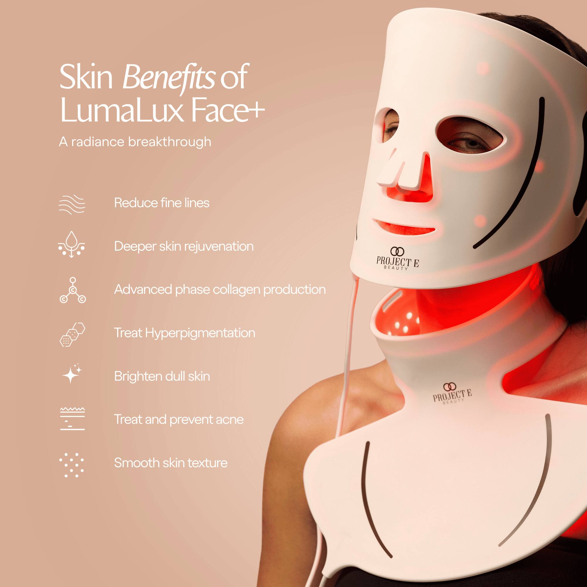 Skin Benefits of LumaLux Face+  
A radiance breakthrough

- Reduce fine lines
- Deeper skin rejuvenation
- Advanced phase collagen production
- Treat Hyperpigmentation
- Brighten dull skin
- Treat and prevent acne
- Smooth skin texture

PROJECT E BEAUTY
