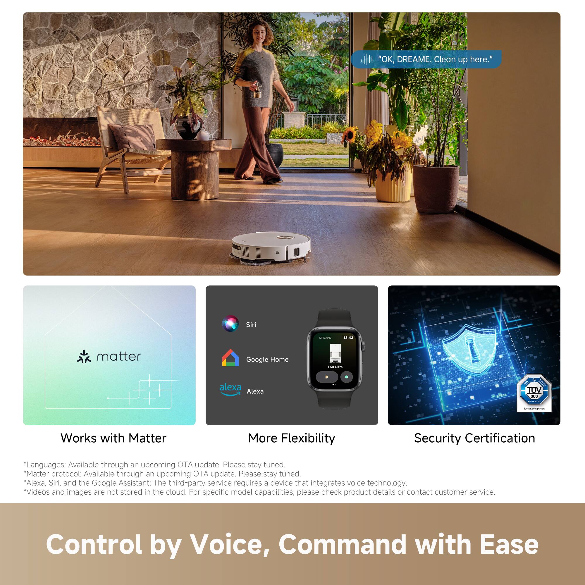 "OK, DREAME. Clean up here."

Siri 1 | 14 matter Google Home -- C alexa Alexa TUV M

Works with Matter

More Flexibility

Security Certification

Languages: Available through an upcoming OTA update. Please stay tuned.

Matter protocol: Available through an upcoming OTA update. Please stay tuned.

Alexa, Siri, and the Google Assistant: The third-party service requires a device that integrates voice technology.

Videos and images are not stored in the cloud. For specific model capabilities, please check product details or contact customer service.

Control by Voice, Command with Ease