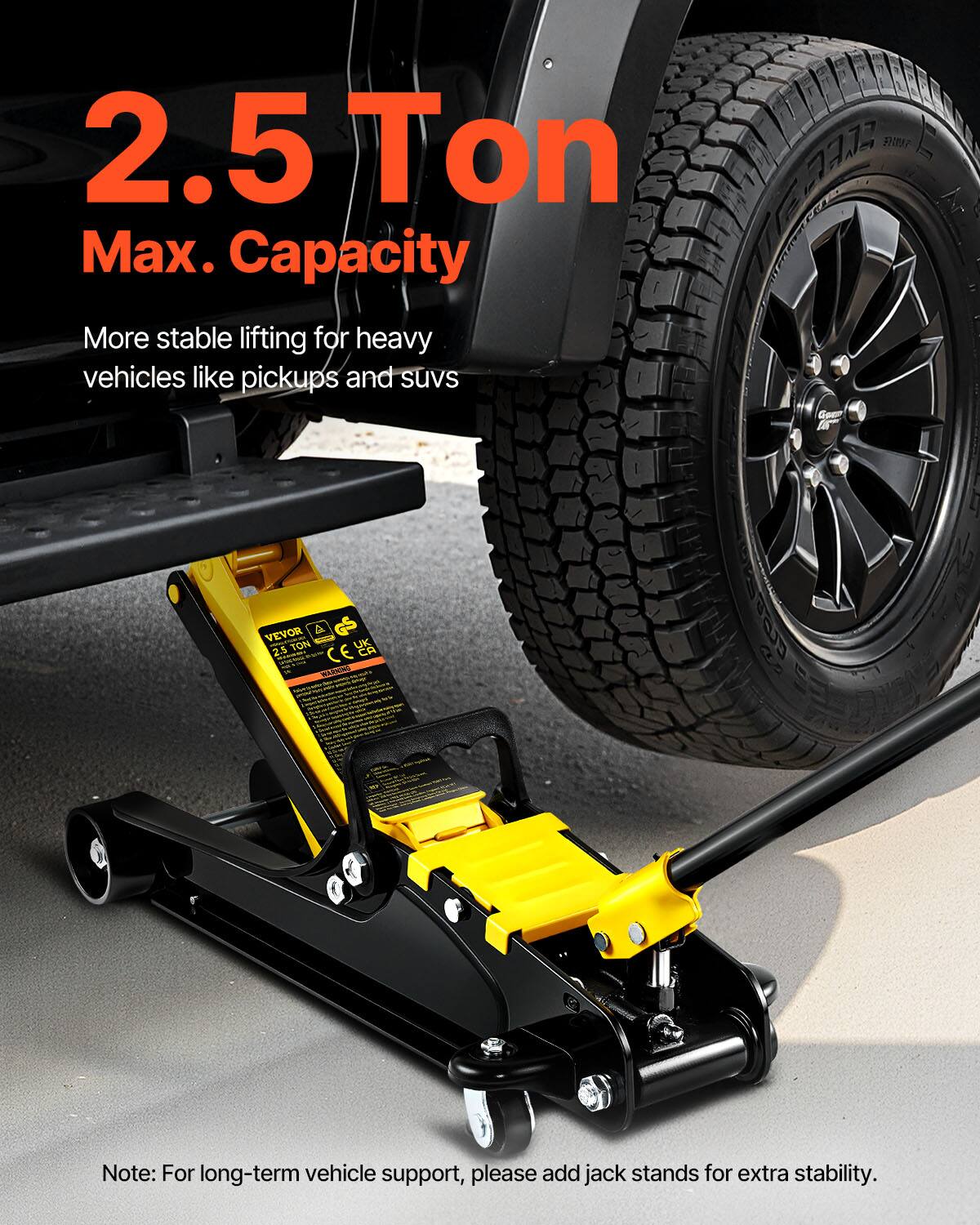 2.5 Ton Max. Capacity  
More stable lifting for heavy vehicles like pickups and suvs  

AZ7 E VEVOR A TON UK 2.5 CE E CA  

Note: For long-term vehicle support, please add jack stands for extra stability.