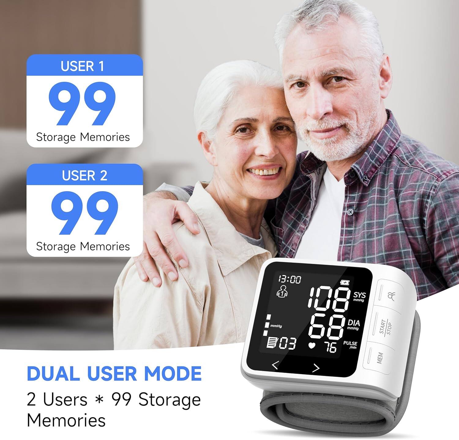 USER 1  
99 Storage Memories  

USER 2  
99 Storage Memories  

DUAL USER MODE  
2 Users * 99 Storage Memories  

13:00  
SYS 108 mmHg  
DIA 68 mmHg  
PULSE 76  

START STOP MEM