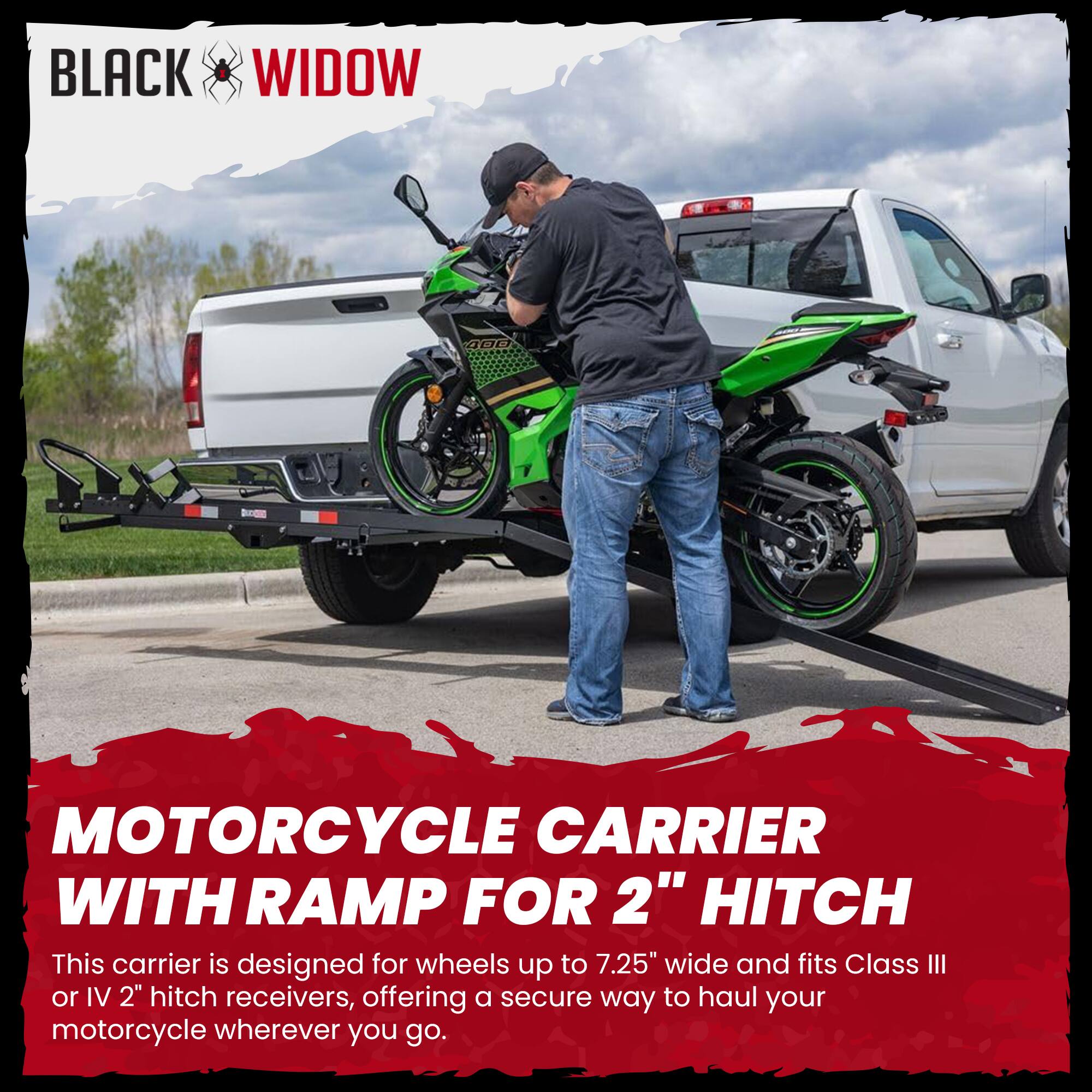 BLACK WIDOW

MOTORCYCLE CARRIER WITH RAMP FOR 2" HITCH

This carrier is designed for wheels up to 7.25" wide and fits Class III or IV 2" hitch receivers, offering a secure way to haul your motorcycle wherever you go.