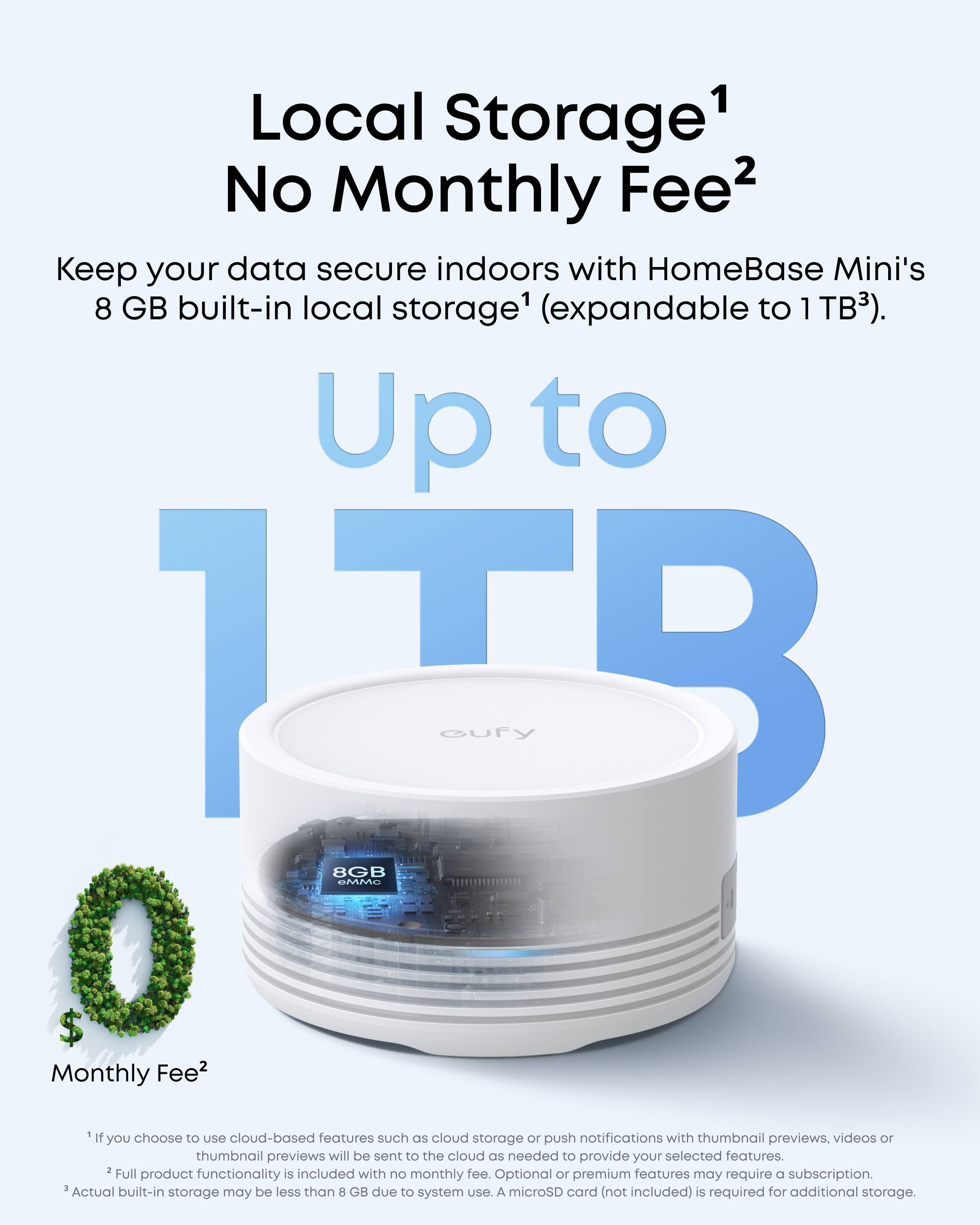 Local Storage¹ No Monthly Fee²

Keep your data secure indoors with HomeBase Mini's 8 GB built-in local storage¹ (expandable to 1 TB³).

Up to 1 TB

Monthly Fee²

¹ If you choose to use cloud-based features such as cloud storage or push notifications with thumbnail previews, videos or thumbnail previews will be sent to the cloud as needed to provide your selected features.
² Full product functionality is included with no monthly fee. Optional or premium features may require a subscription.
³ Actual built-in storage may be less than 8 GB due to system use. A microSD card (not included) is required for additional storage.