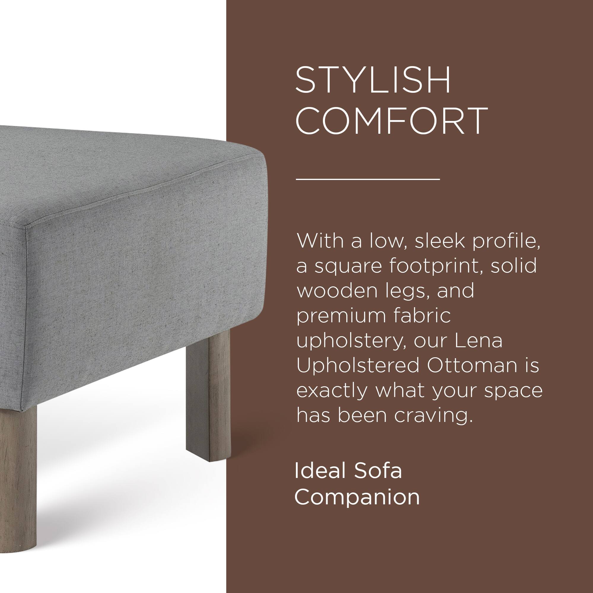 STYLISH COMFORT

With a low, sleek profile, a square footprint, solid wooden legs, and premium fabric upholstery, our Lena Upholstered Ottoman is exactly what your space has been craving.

Ideal Sofa Companion