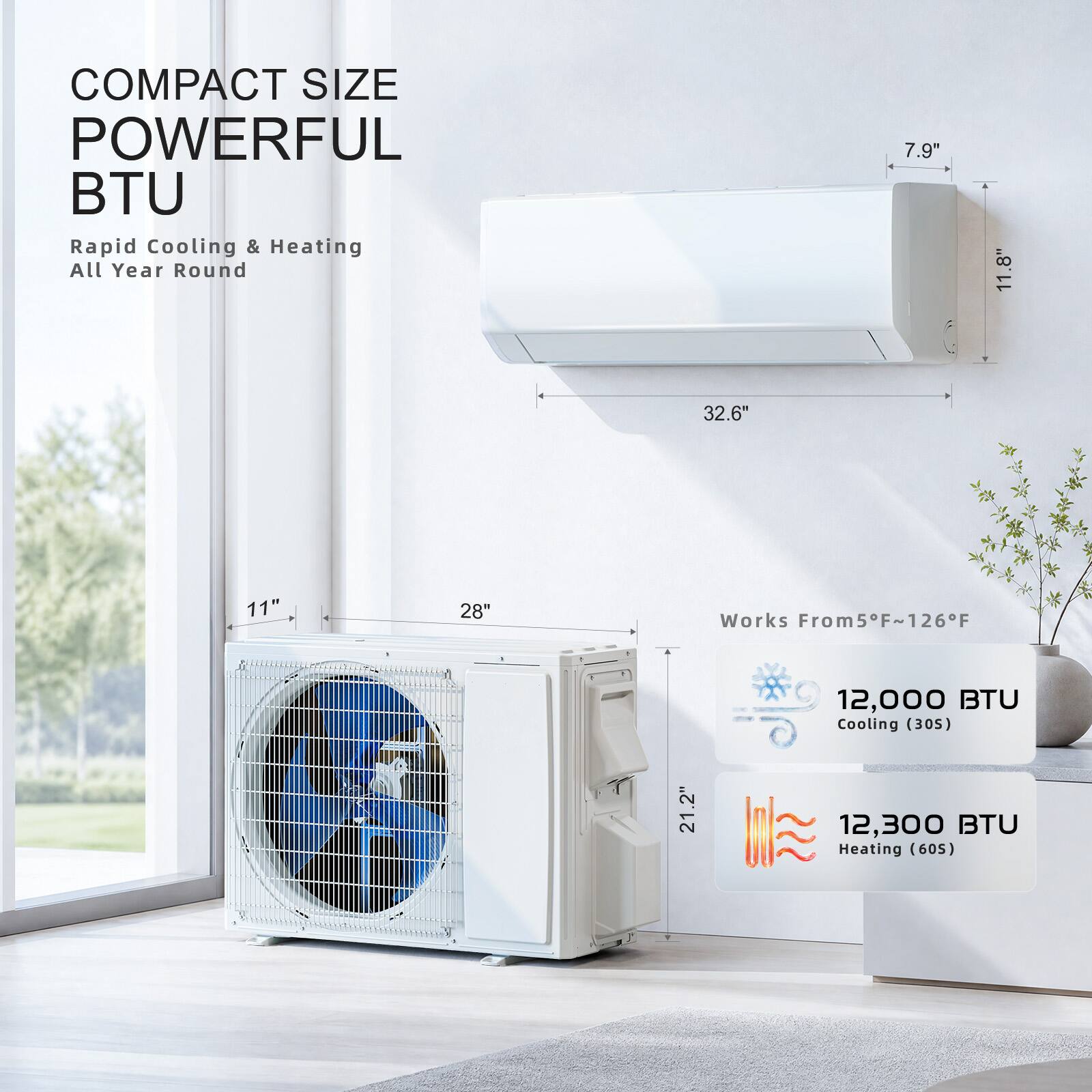 COMPACT SIZE POWERFUL BTU  
Rapid Cooling & Heating All Year Round  

7.9" 11.8" 32.6" 11" 28"  

Works From 5°F ~ 126°F  

12,000 BTU Cooling (305)  
12,300 BTU Heating (605)