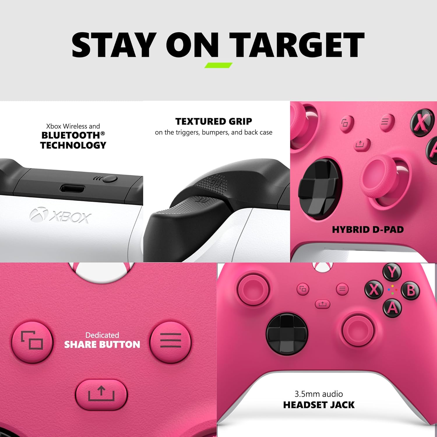 STAY ON TARGET

Xbox Wireless and BLUETOOTH TECHNOLOGY

TEXTURED GRIP on the triggers, bumpers, and back case

6 X A XBOX HYBRID D-PAD

Dedicated SHARE BUTTON

3.5mm audio HEADSET JACK