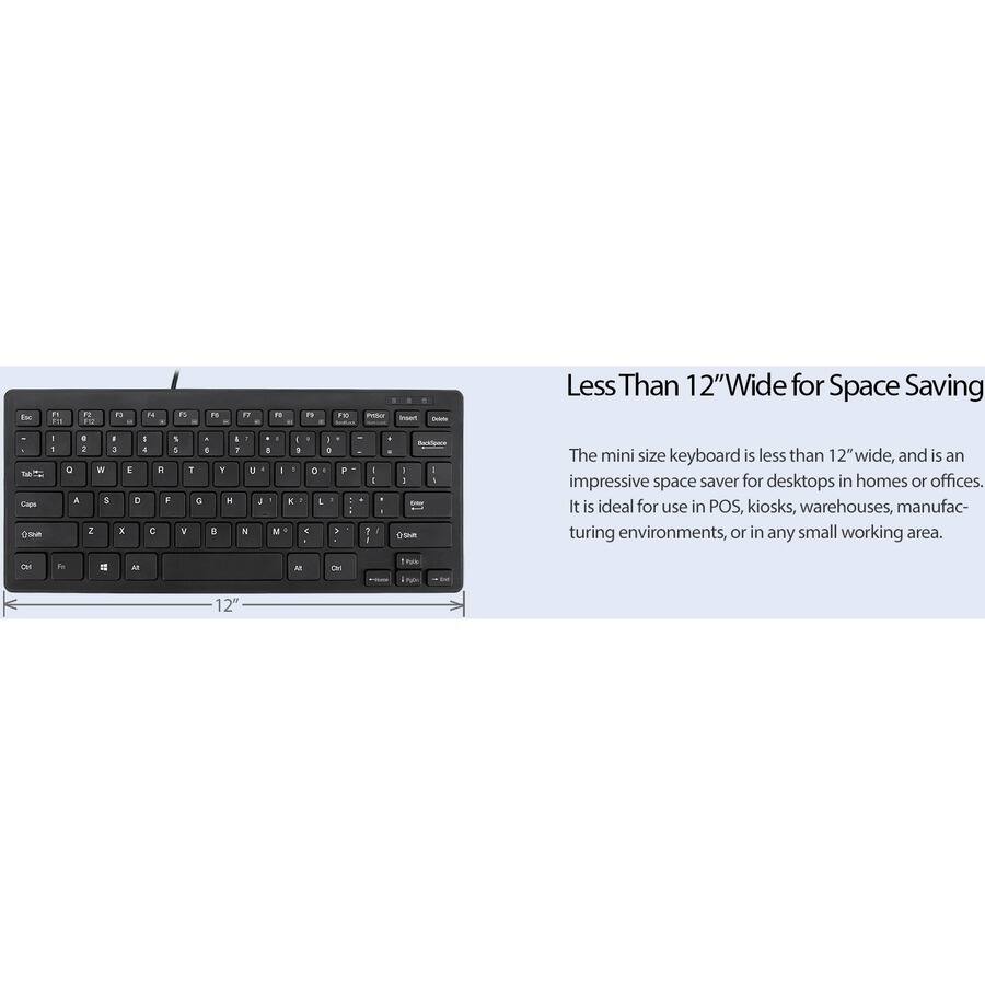 Less Than 12" Wide for Space Saving

The mini size keyboard is less than 12" wide, and is an impressive space saver for desktops in homes or offices. It is ideal for use in POS, kiosks, warehouses, manufacturing environments, or in any small working area.