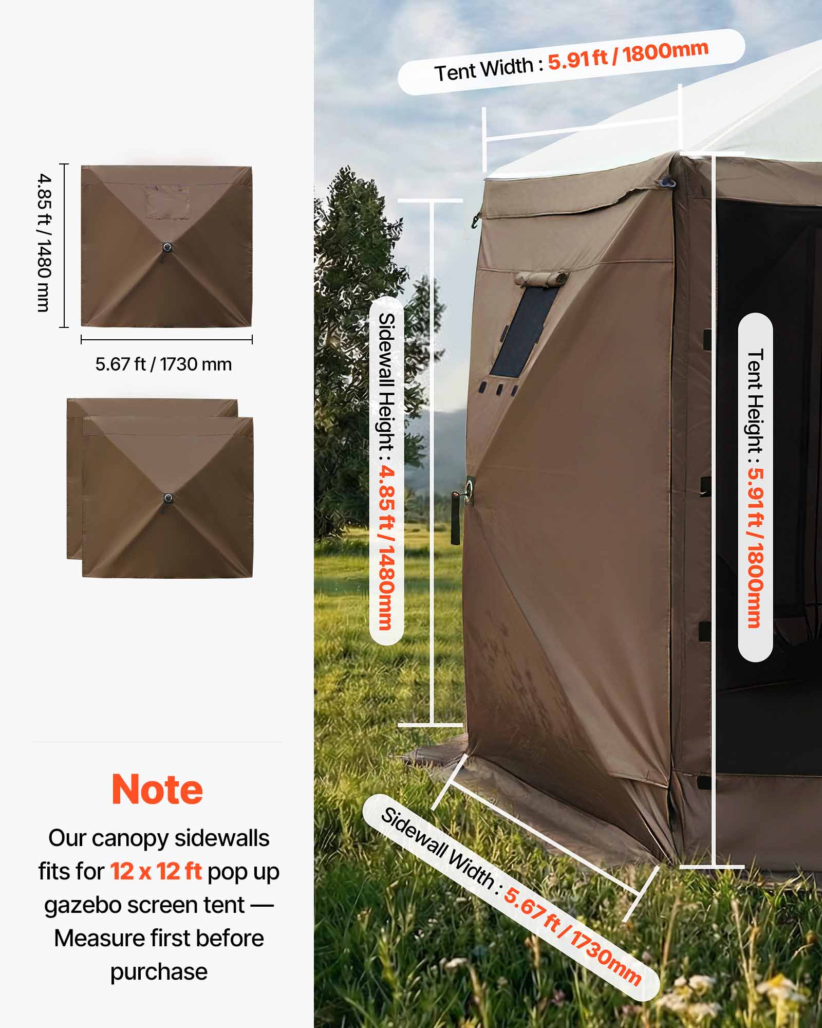 Width: 5.91ft / 1800mm  
Tent Height: 5.91ft / 1800mm  
Sidewall Height: 4.85ft / 1480mm  
Sidewall Width: 5.67ft / 1730mm  

Note: Our canopy sidewalls fit for 12 x 12 ft pop up gazebo screen tent - Measure first before purchase