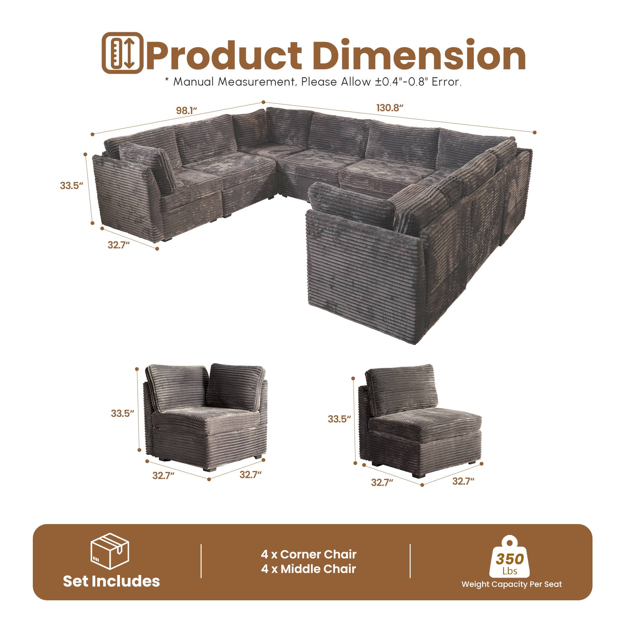 **Product Dimension**

*Manual Measurement, Please Allow ±0.4"-0.8" Error.

- 98.1"
- 130.8"
- 33.5"
- 32.7"
- 33.5"
- 32.7"
- 32.7"

**Set Includes**

- 4 x Corner Chair
- 4 x Middle Chair

**350 Lbs Weight Capacity Per Seat**