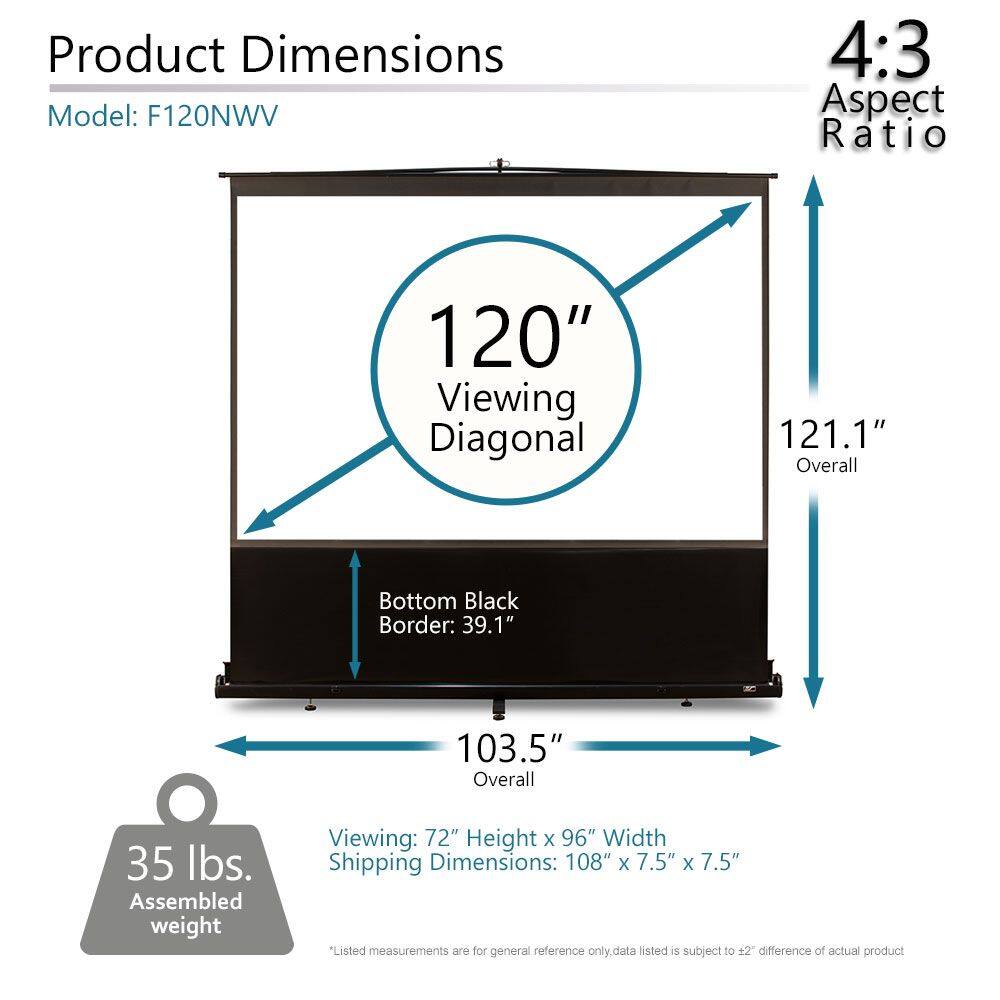 Product Dimensions  
Model: F120NWW  

4:3 Aspect Ratio  

120" Viewing Diagonal  
121.1" Overall  
39.1" Bottom Black Border  
103.5" Overall  

Viewing: 72" Height x 96" Width  
Shipping Dimensions: 108" x 7.5" x 7.5"  

35 lbs. Assembled weight  

*Listed measurements are for general reference only. Data listed is subject to ±2" difference of actual product.