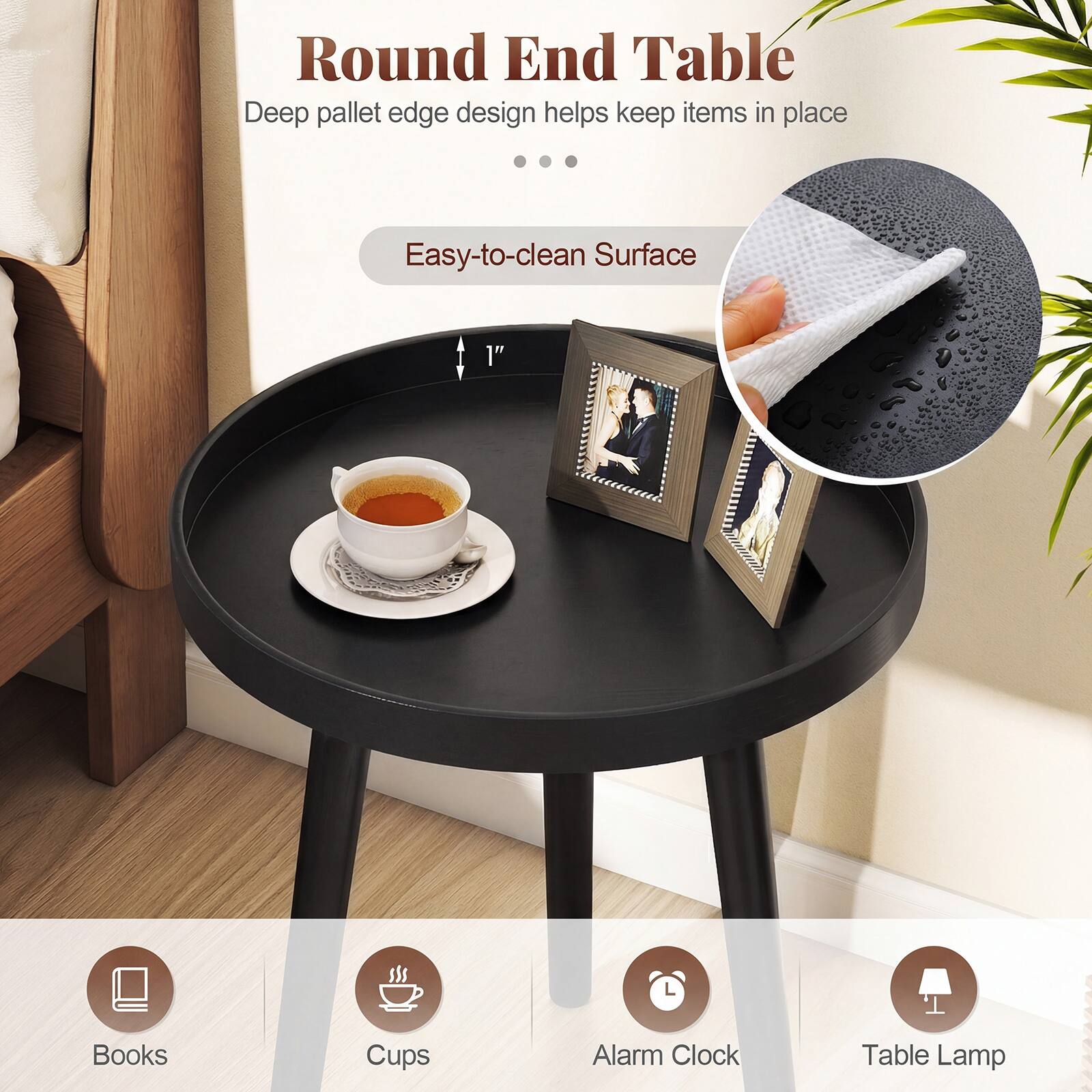 Round End Table  
Deep pallet edge design helps keep items in place  
Easy-to-clean Surface  

1"  
Books  
Cups  
Alarm Clock  
Table Lamp