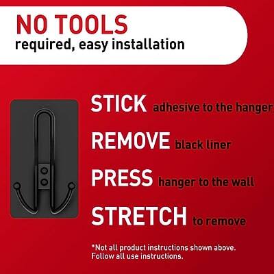 NO TOOLS required, easy installation

STICK adhesive to the hanger

REMOVE black liner

PRESS hanger to the wall

STRETCH to remove

*Not all product instructions shown above. Follow all use instructions.