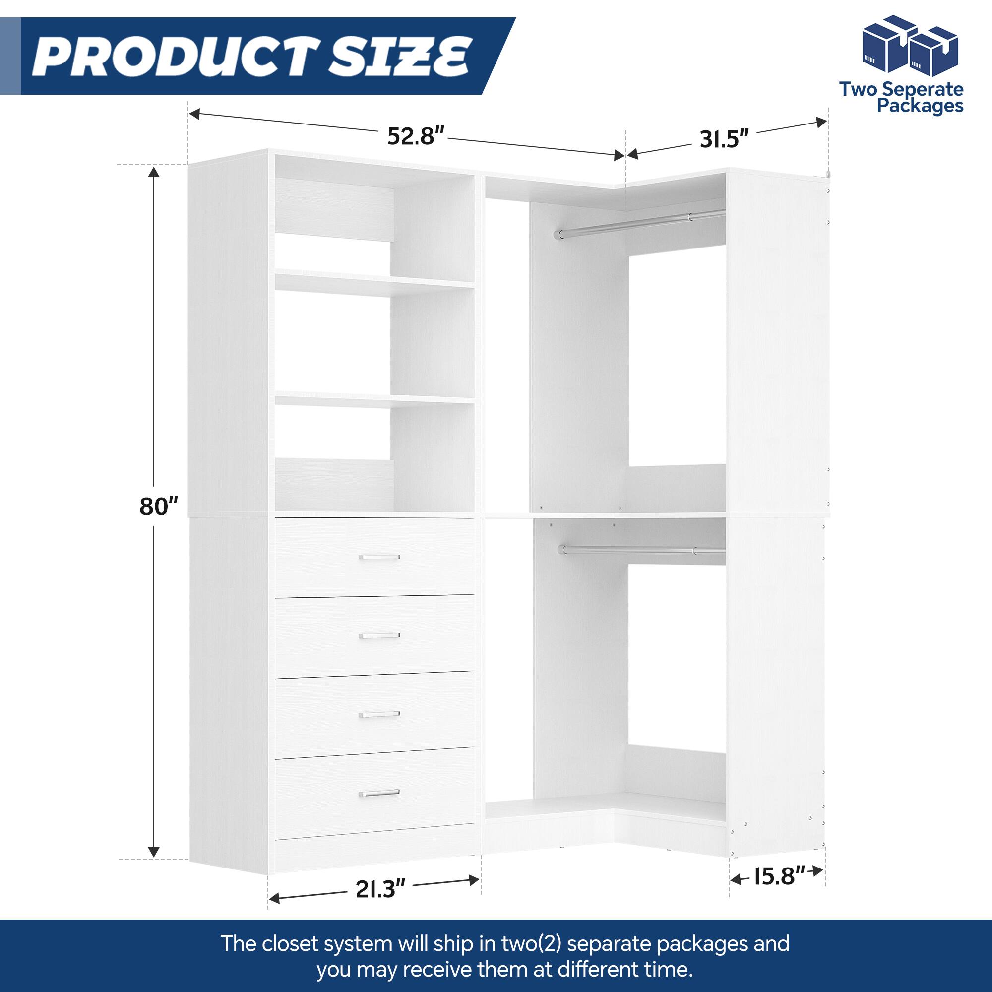 PRODUCT SIZE  
52.8" x 31.5"  
80" x 21.3" x 15.8"  

The closet system will ship in two(2) separate packages and you may receive them at different times.