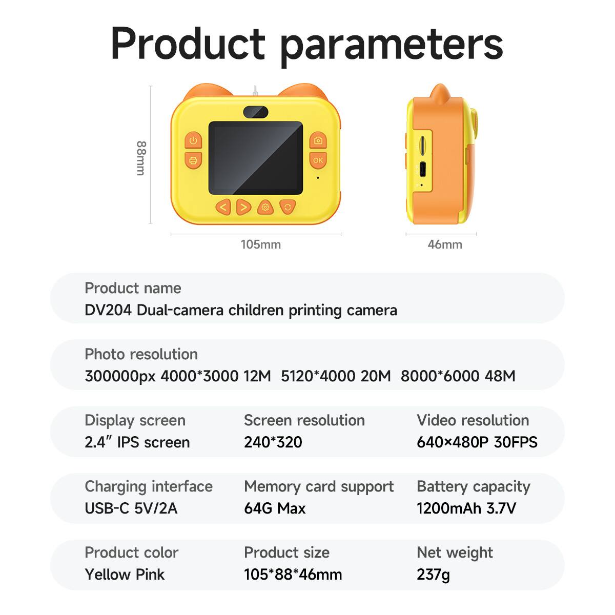 Product parameters

Product name  
DV204 Dual-camera children printing camera

Photo resolution  
300000px 4000*3000 12M 5120*4000 20M 8000*6000 48M

Display screen  
2.4" IPS screen

Charging interface  
USB-C 5V/2A

Product color  
Yellow Pink

Product size  
105*88*46mm

Net weight  
237g

Screen resolution  
240*320

Video resolution  
640x480P 30FPS

Memory card support  
64G Max

Battery capacity  
1200mAh 3.7V