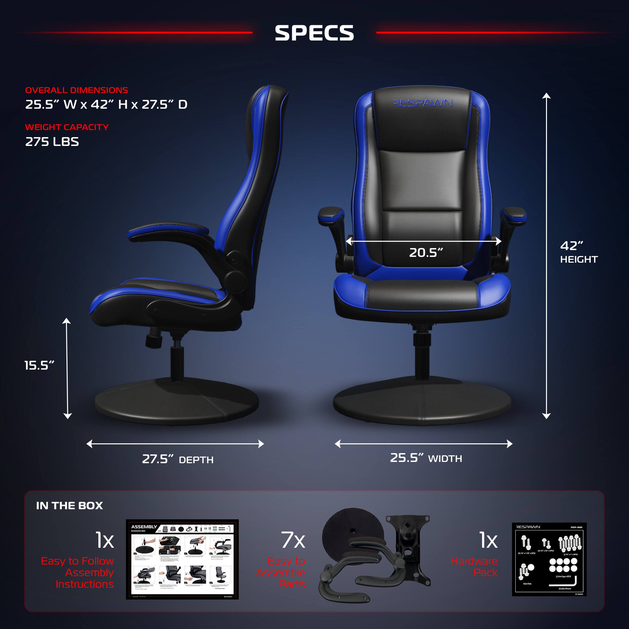 SPECS
OVERALL DIMENSIONS 25.5" W x 42" H x 27.5" D
RESPAWN
WEIGHT CAPACITY 275 LBS
20.5" 42" HEIGHT
15.5" 27.5" DEPTH
25.5" WIDTH
IN THE BOX
1x Easy to Follow Assembly Instructions
7x Easy to Assemble Parts
1x Hardware Pack