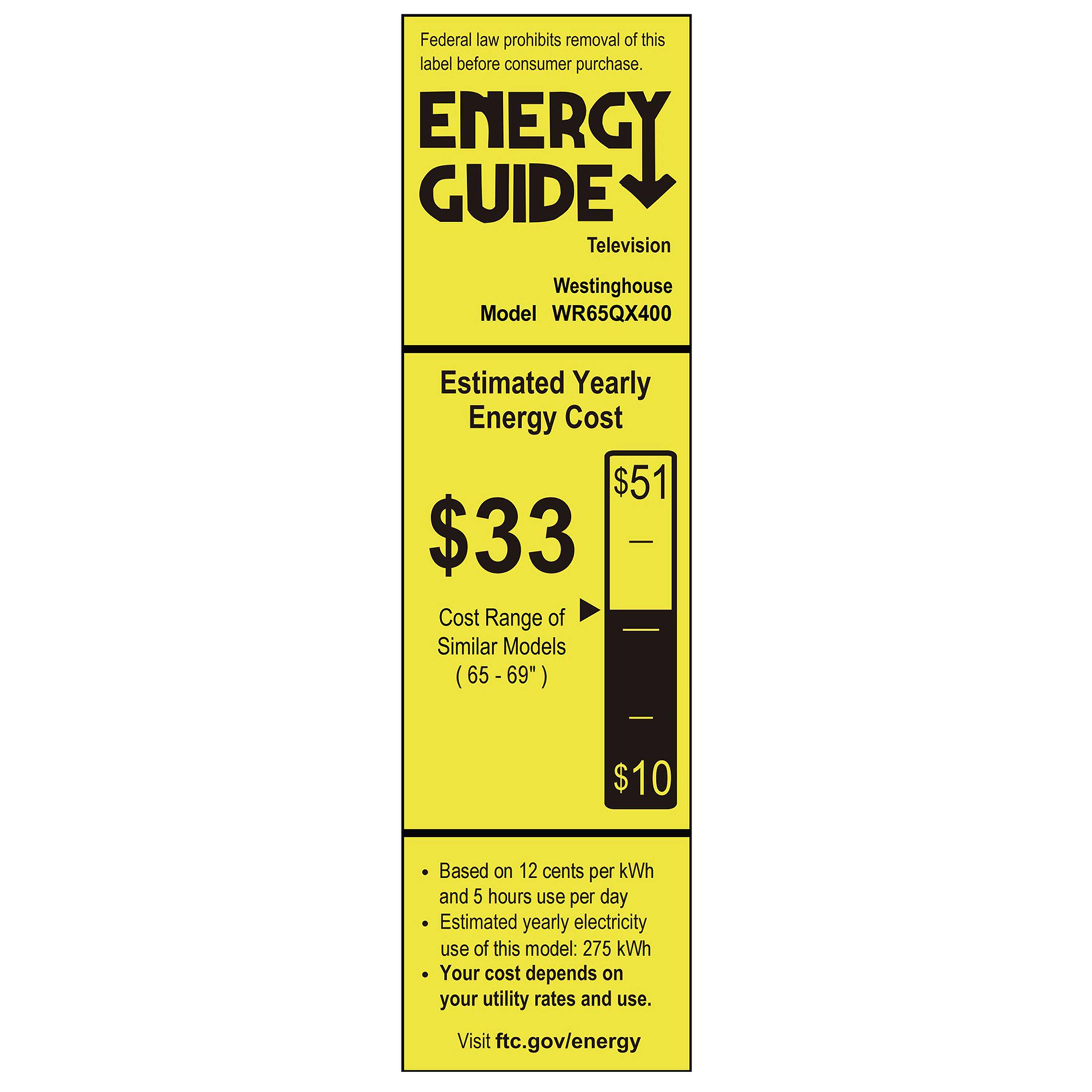 Federal law prohibits removal of this label before consumer purchase.

**ENERGY GUIDE**

Television  
Westinghouse  
Model WR65QX400

**Estimated Yearly Energy Cost**  
$33  
(Previously $51)

Cost Range of Similar Models (65-69")  
$10

Based on 12 cents per kWh and 5 hours use per day  
Estimated yearly electricity use of this model: 275 kWh  
Your cost depends on your utility rates and use.

Visit ftc.gov/energy