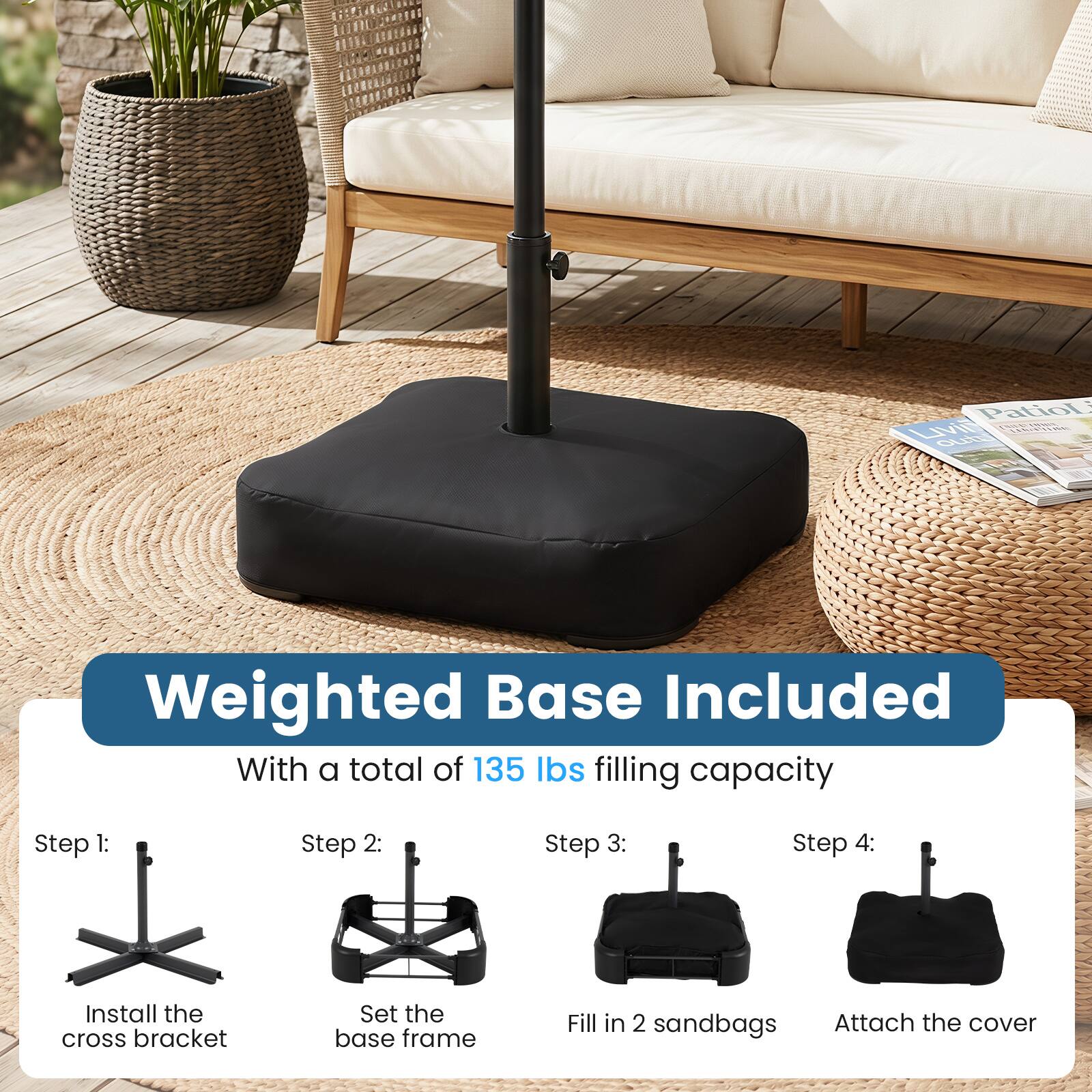 Patio L Livil LENHING outo

Weighted Base Included With a total of 135 lbs filling capacity

Step 1: Install the cross bracket
Step 2: Set the base frame
Step 3: Fill in 2 sandbags
Step 4: Attach the cover