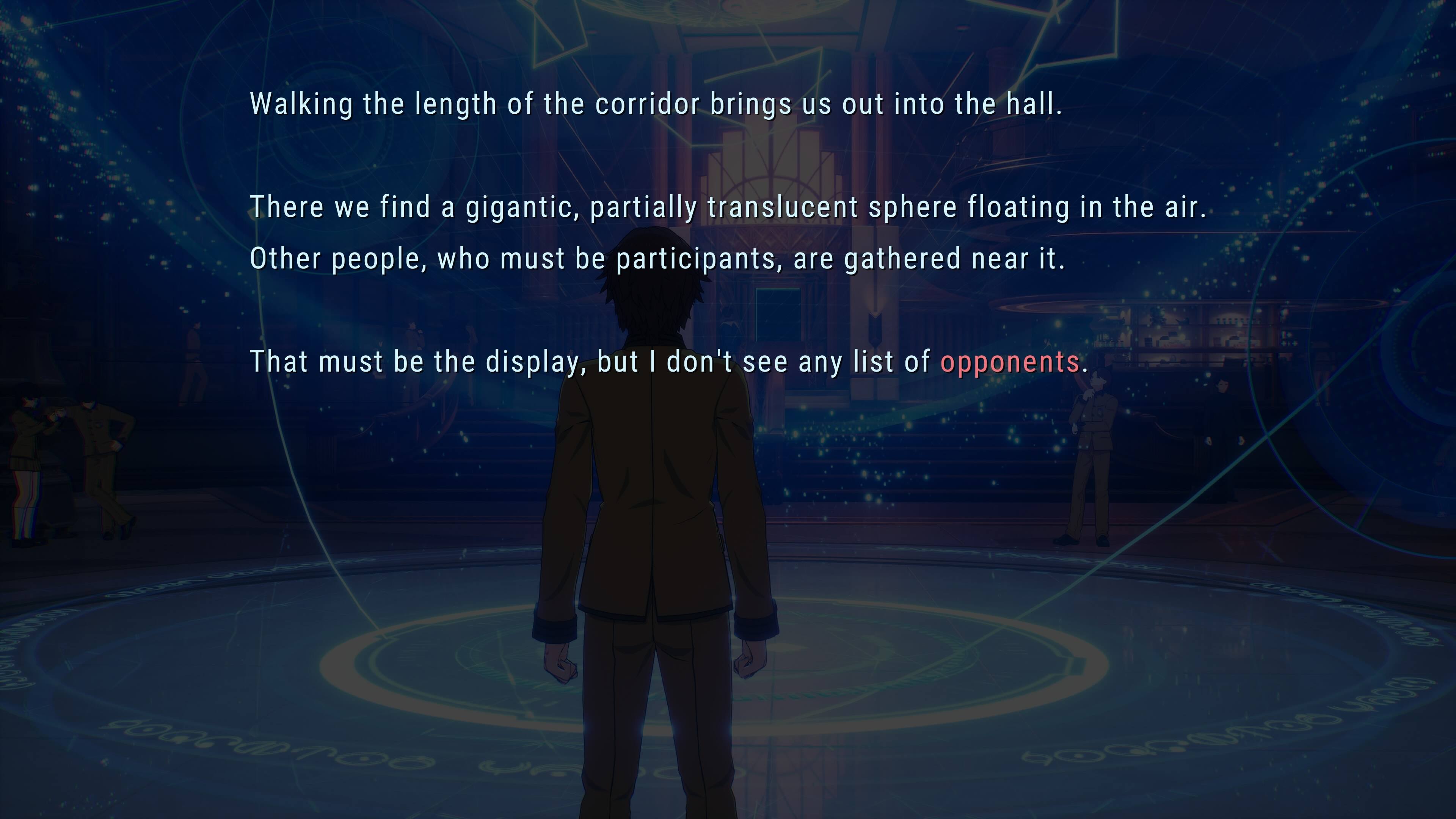 Walking the length of the corridor brings us out into the hall.  
There we find a gigantic, partially translucent sphere floating in the air. Other people, who must be participants, are gathered near it.  
That must be the display, but I don't see any list of opponents.