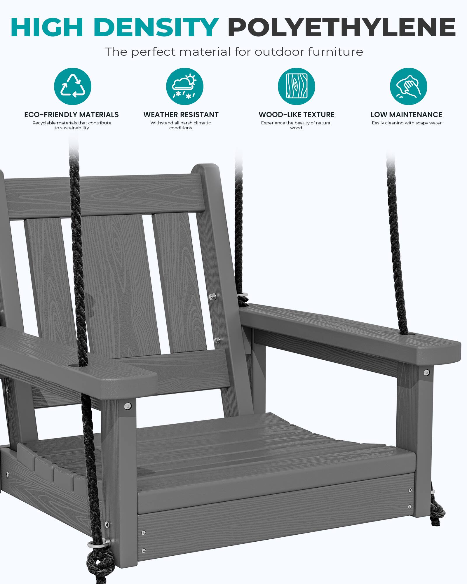 HIGH DENSITY POLYETHYLENE  
The perfect material for outdoor furniture

ECO-FRIENDLY MATERIALS  
Recyclable materials that contribute to sustainability

WEATHER RESISTANT  
Withstand all harsh climatic conditions

WOOD-LIKE TEXTURE  
Experience the beauty of natural wood

LOW MAINTENANCE  
Easily cleaning with soapy water