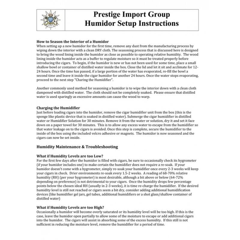 Prestige Import Group  
Humidor Setup Instructions  

**How to Season the Interior of a Humidor**  
When setting up a new humidor for the first time, remove any dust from the manufacturing process by wiping down the interior with a clean DRY cloth. The seasoning process that is discussed here is designed to bring the wood lining inside the humidor as close as possible to operating relative humidity. The wood lining inside the humidor acts as a buffer to regulate moisture so it must be treated properly before introducing the cigars. To begin, if the humidor is new or has not been used for some time, place a small shallow bowl or container of distilled water inside the humidor and close the lid. Let it sit and acclimate for 12-24 hours. Once the time has passed, if a large portion of the water has evaporated, re-fill the bowl a second time and leave it inside the cigar humidor for another 24 hours. Once the water stops evaporating, proceed to the next step "Charging the Humidifier".  

Another commonly used method for seasoning a humidor is "Charging the Humidifier". Dampen a cloth with distilled water. The cloth should not be completely soaked. Please ensure that