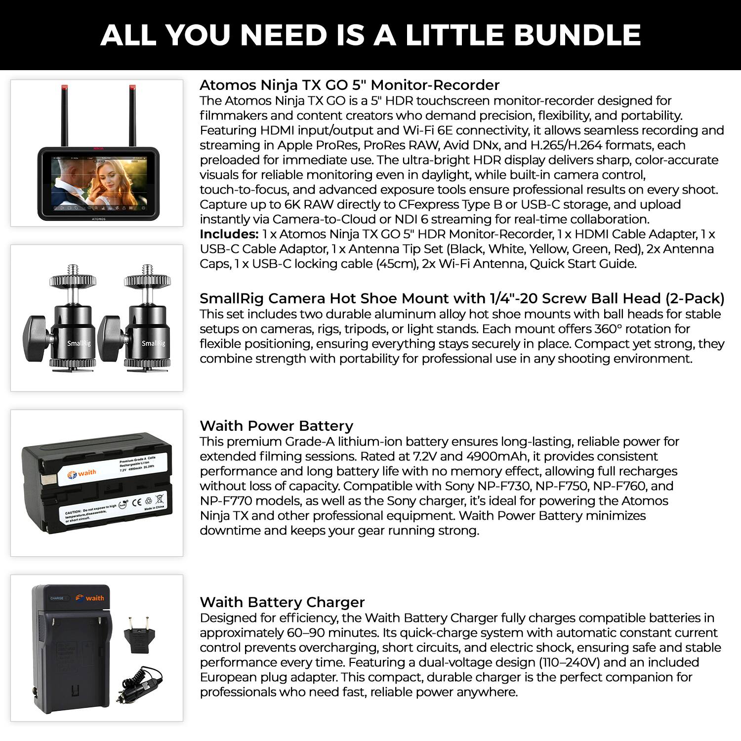 ALL YOU NEED IS A LITTLE BUNDLE

Atomos Ninja Monitor-Recorder

Atomos touchscreen monitor-recorder designed for filmmakers and content creators who demand precision, flexibility, and portability. Featuring HDMI input/output and Wi-Fi 6E connectivity, it allows seamless recording in Apple ProRes, ProRes RAW, Avid DNx, and H.265/H.264 formats, each preloaded for immediate use. The ultra-bright HDR display delivers sharp, color-accurate visuals for reliable monitoring even in daylight, while built-in camera control, touch-to-focus, and advanced exposure tools ensure professional results on every shoot. Capture up to 6K RAW directly via Camera-to-Cloud or NDI 6 streaming for real-time collaboration.

Includes: 1x Atomos Ninja TX GO 5" HDR Monitor-Recorder, 1x USB-C Cable Adapter, 1x HDMI Cable Adapter, 1x USB-C locking cable (45cm), 1x USB-C locking cable, 1x Antenna Tip Set (Black, White, Yellow, Green, Red), 2x Antenna, Quick Start Guide.

SmallRig Camera Hot Shoe Mount with 1/4"-20 Screw Ball Head (2
