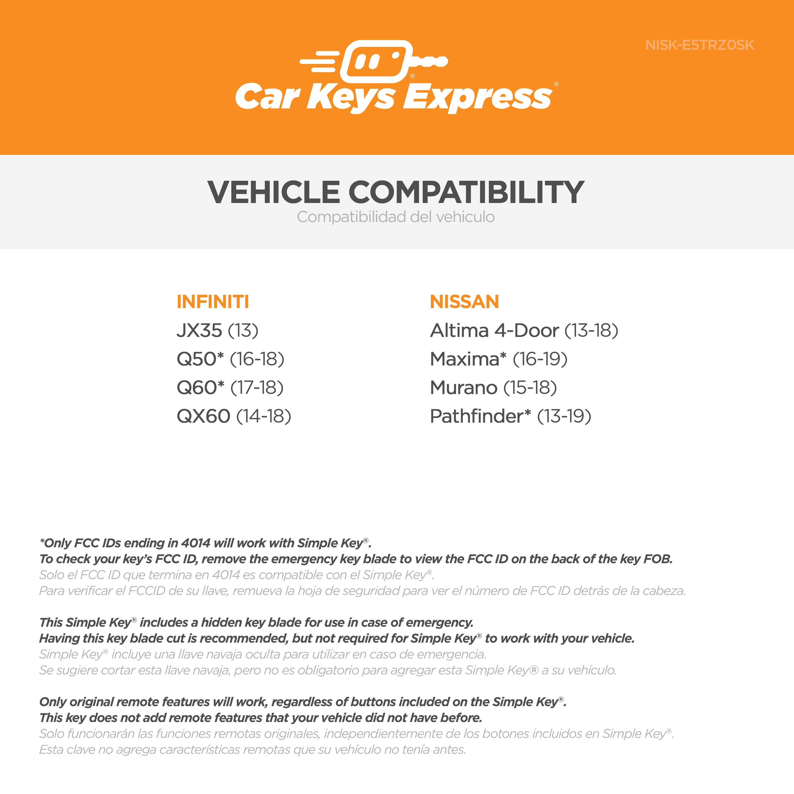 **Car Keys Express**

**VEHICLE COMPATIBILITY**  
Compatibilidad del vehículo

**INFINITI**  
- JX35 (13)  
- Q50* (16-18)  
- Q60* (17-18)  
- QX60 (14-18)  

**NISSAN**  
- Altima 4-Door (13-18)  
- Maxima* (16-19)  
- Murano (15-18)  
- Pathfinder* (13-19)  

*Only FCC IDs ending in 4014 will work with Simple Key*.  
To check your key's FCC ID, remove the emergency key blade to view the FCC ID on the back of the key FOB.  
Solo el FCC ID que termina en 4014 es compatible con el Simple Key.  
Para verificar el FCC ID de su llave, remueva la hoja de seguridad para ver el número de FCC ID detrás de la cabeza.

This Simple Key includes a hidden key blade for use in case of emergency. Having this key blade cut is recommended, but not required for Simple Key to work with your vehicle.  
Simple Key incluye una llave navaja oculta para utilizar en caso de emergencia. Se sugiere cortar esta llave navaja, pero no es obligatorio para agregar esta Simple Key a su vehículo.

Only original remote features will work, regardless of buttons included on the Simple Key. This key does not add remote features that your vehicle did not have before.  
Solo funcionarán las características remotas originales de su vehículo, independientemente de los botones incluidos en Simple Key. Esta clave no agregará características remotas que su vehículo no tenga antes.