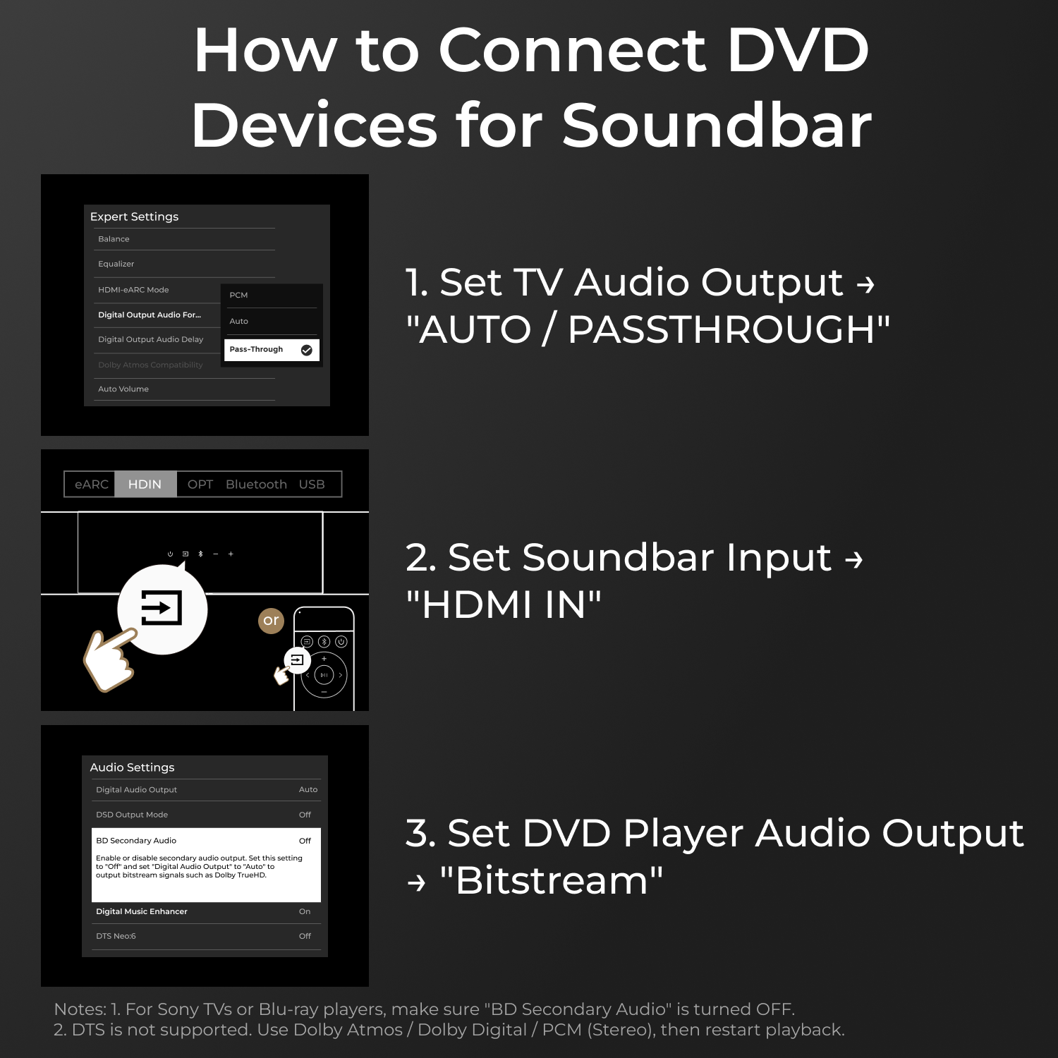 How to Connect DVD Devices for Soundbar

1. Set TV Audio Output to "AUTO / PASSTHROUGH"

2. Set Soundbar Input to "HDMI IN"

3. Set DVD Player Audio Output to "Bitstream"

Notes:
1. For Sony TVs or Blu-ray players, make sure "BD Secondary Audio" is turned OFF.
2. DTS is not supported. Use Dolby Atmos / Dolby Digital / PCM (Stereo), then restart playback.