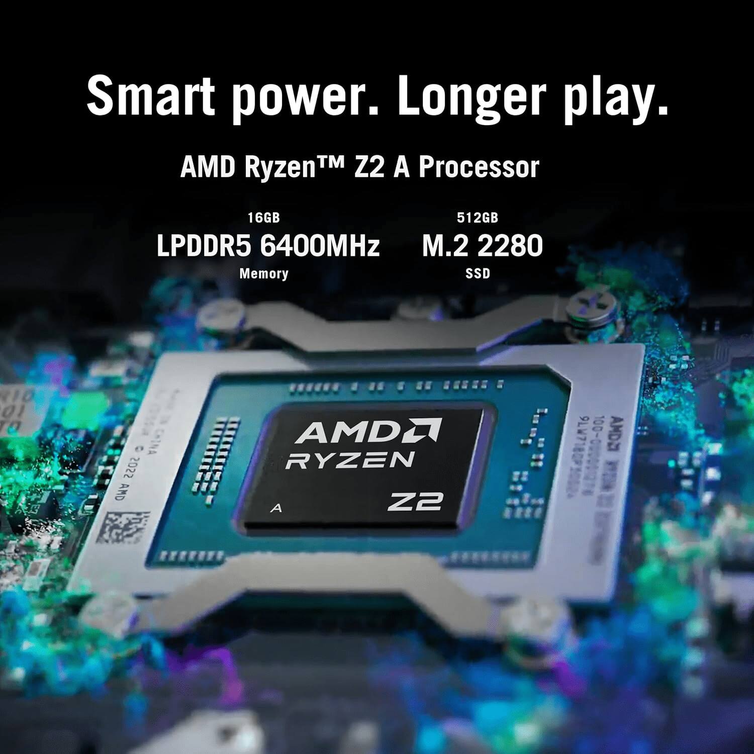 Smart power. Longer play.

AMD Ryzen™ Z2 A Processor

16GB LPDDR5 6400MHz Memory

512GB M.2 2280 SSD