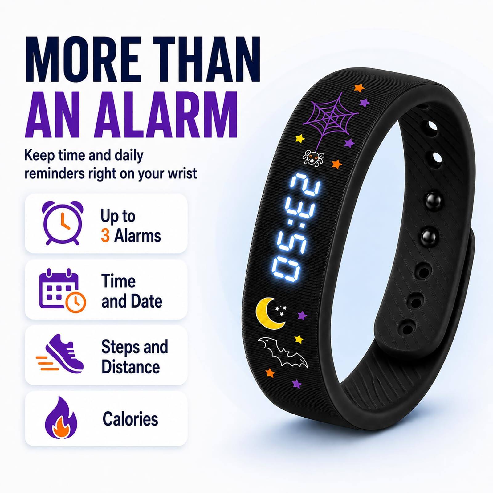 MORE THAN AN ALARM  
Keep time and daily reminders right on your wrist  
Up to 3 Alarms  
Time and Date  
Steps and Distance  
Calories