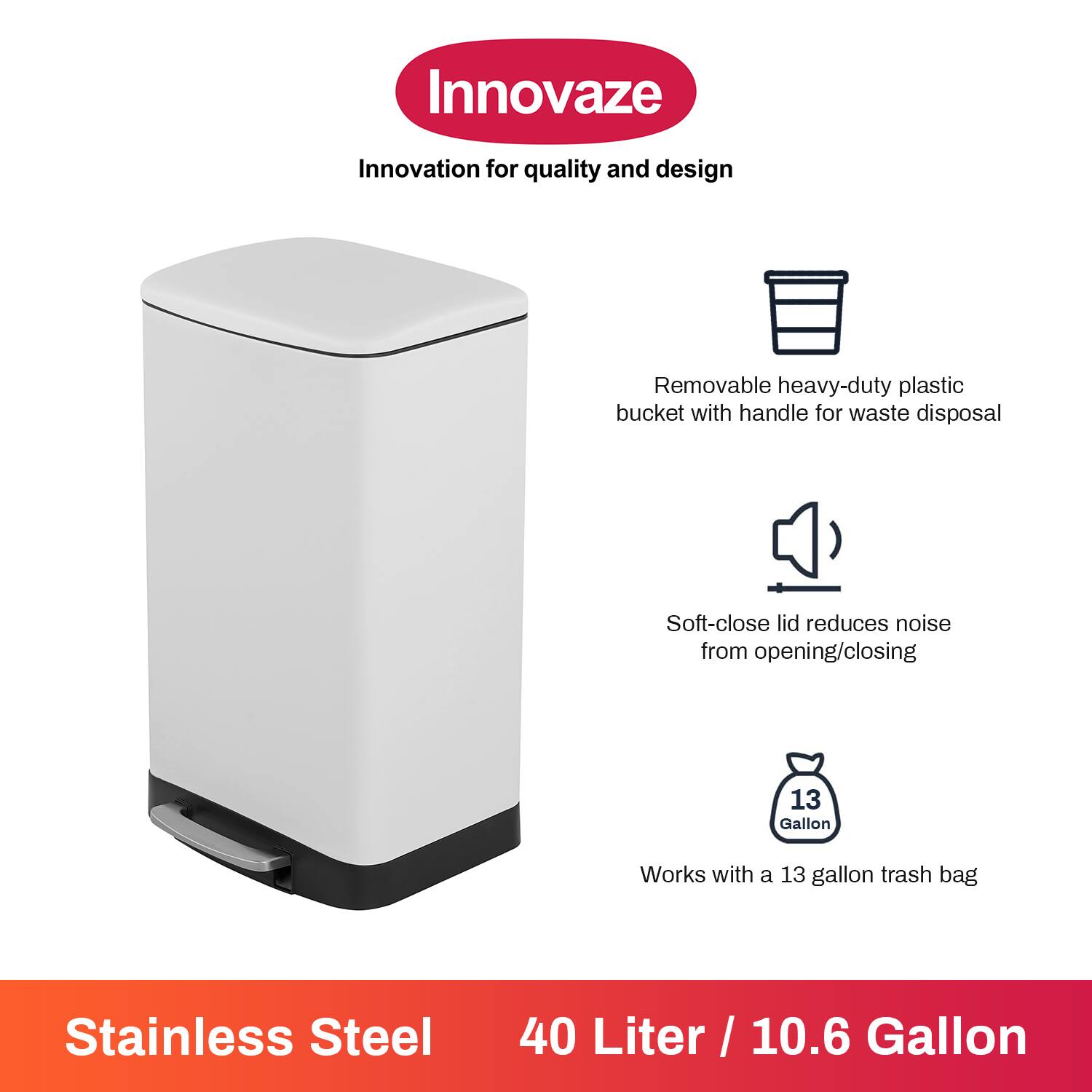 Innovaze  
Innovation for quality and design

- Removable heavy-duty plastic bucket with handle for waste disposal
- Soft-close lid reduces noise from opening/closing
- Works with a 13 gallon trash bag

Stainless Steel  
40 Liter / 10.6 Gallon