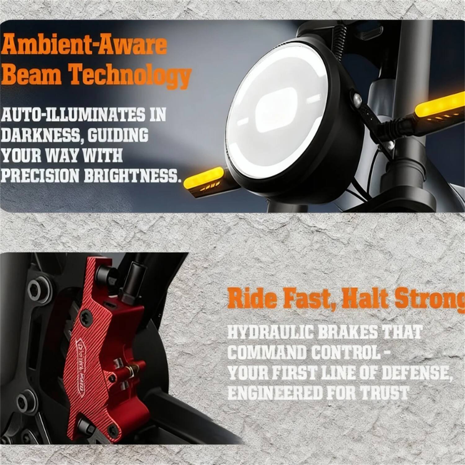 Ambient-Aware Beam Technology  
AUTO-ILLUMINATES IN DARKNESS, GUIDING YOUR WAY WITH PRECISION BRIGHTNESS.  

Ride Fast, Halt Strong  
HYDRAULIC BRAKES THAT COMMAND CONTROL - YOUR FIRST LINE OF DEFENSE, ENGINEERED FOR TRUST