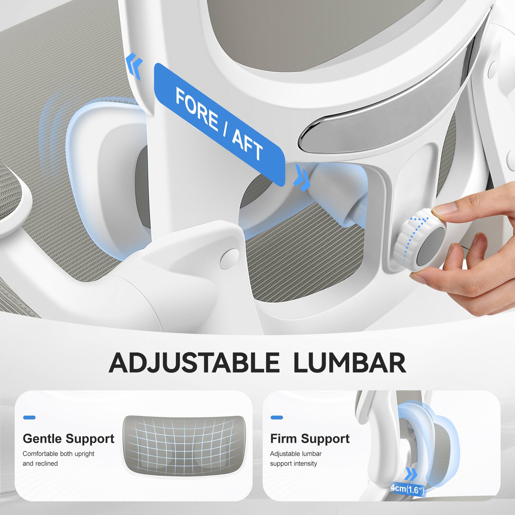 FORE / AFT ADJUSTABLE LUMBAR  
- Gentle Support: Comfortable both upright and reclined  
- Firm Support: Adjustable lumbar support intensity  
4cm (1.6")