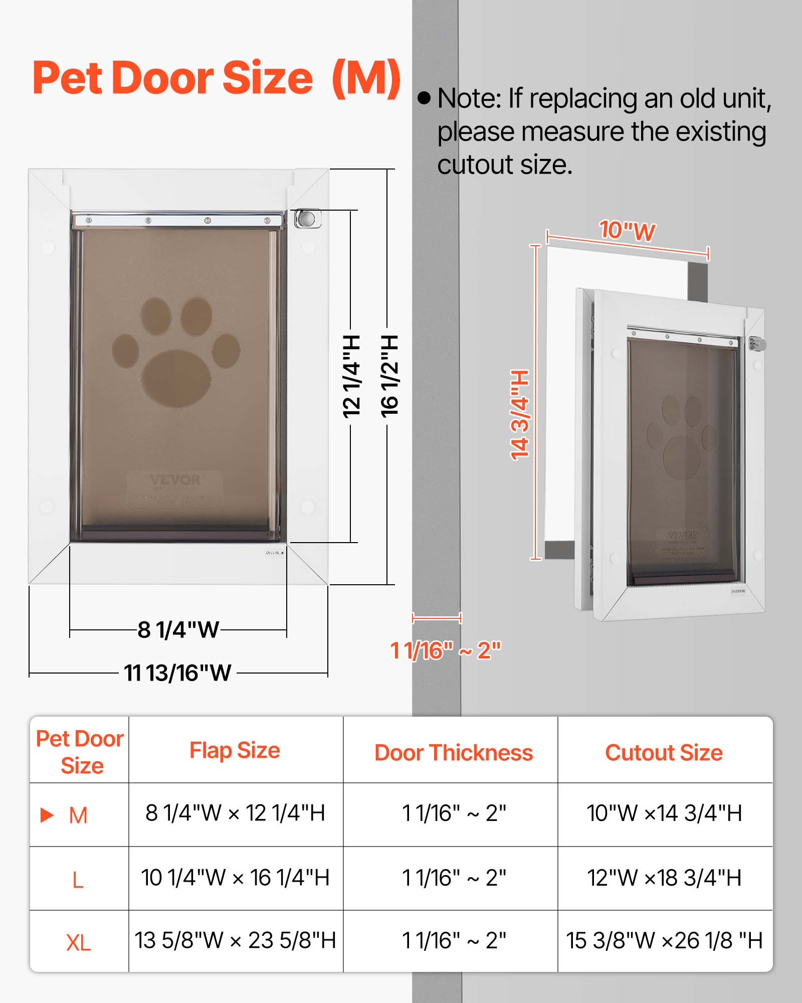Pet Door Size (M)  
Note: If replacing an old unit, please measure the existing cutout size.  

10"W  
12 1/4"H  
16 1/2"H  
14 3/4"H  

Pet Door Size | Flap Size | Door Thickness | Cutout Size  
M | 8 1/4"W x 12 1/4"H | 11/16" ~ 2" | 10"W x 14 3/4"H  
L | 10 1/4"W x 16 1/4"H | 11/16" ~ 2" | 12"W x 18 3/4"H  
XL | 13 5/8"W x 23 5/8"H | 11/16" ~ 2" | 15 3/8"W x 26 1/8"H