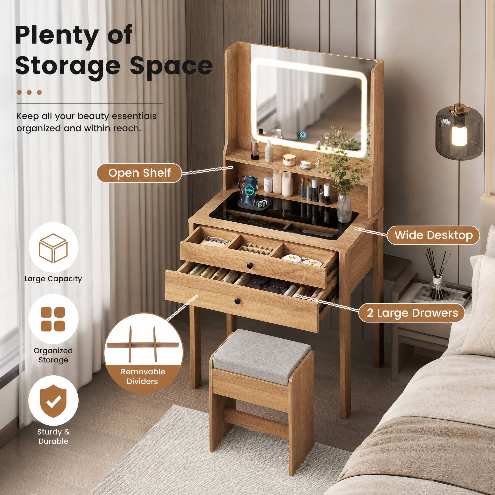 Plenty of Storage Space

Keep all your beauty essentials organized and within reach.

- Open Shelf
- Wide Desktop
- Large Capacity
- 2 Large Drawers
- Organized Storage
- Removable Dividers
- Sturdy & Durable
