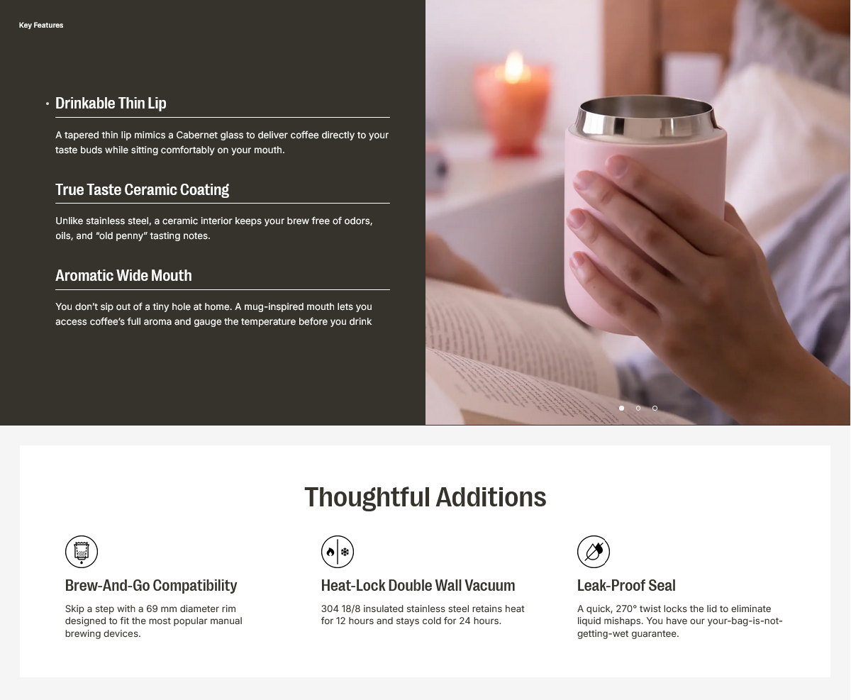 Key Features

- **Drinkable Thin Lip**
  A tapered thin lip mimics a Cabernet glass to deliver coffee directly to your taste buds while sitting comfortably on your mouth.

- **True Taste Ceramic Coating**
  Unlike stainless steel, a ceramic interior keeps your brew free of odors, oils, and "old penny" tasting notes.

- **Aromatic Wide Mouth**
  You don't sip out of a tiny hole at home. A mug-inspired mouth lets you access coffee's full aroma and gauge the temperature before you drink.

Thoughtful Additions

- **Brew-And-Go Compatibility**
  Skip a step with a 69 mm diameter rim designed to fit the most popular manual brewing devices.

- **Heat-Lock Double Wall Vacuum**
  304 18/8 insulated stainless steel retains heat for 12 hours and stays cold for 24 hours.

- **Leak-Proof Seal**
  A quick, 270° twist locks the lid to eliminate liquid mishaps. You have our your-bag-is-not-getting-wet guarantee.