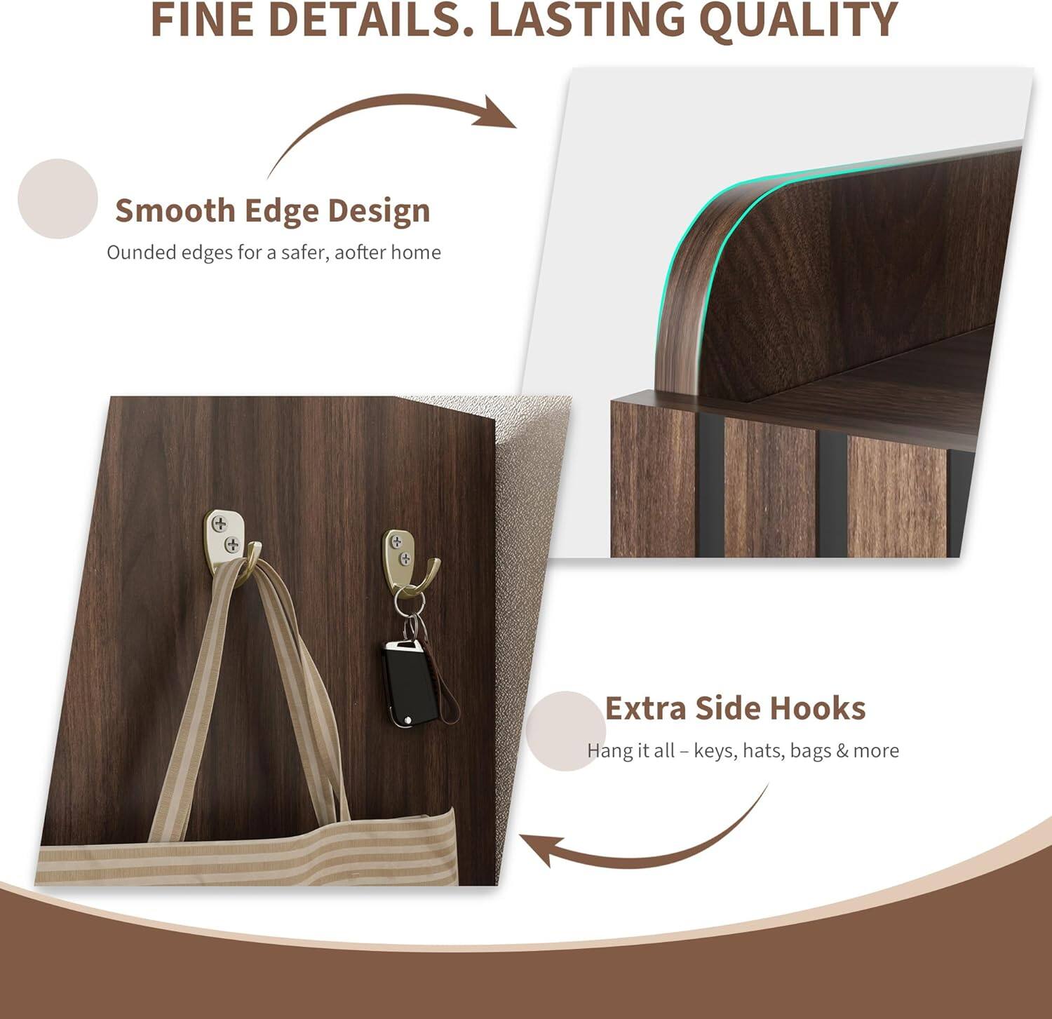 FINE DETAILS. LASTING QUALITY

Smooth Edge Design  
Ounded edges for a safer, aafter home

Extra Side Hooks  
Hang it all – keys, hats, bags & more