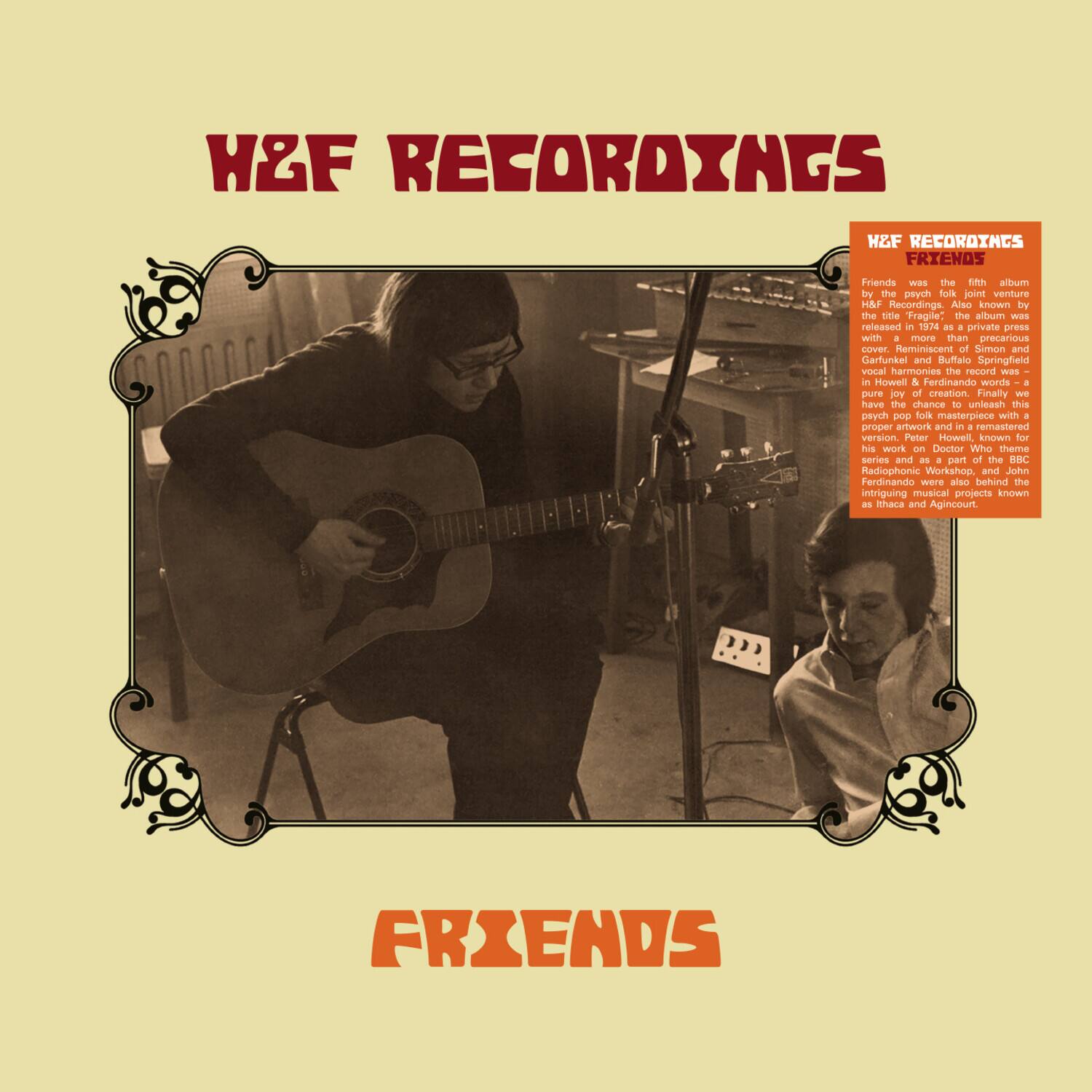 H&F RECORDINGS

H&F RECORDINGS FRIENDS

Friends was the fifth album by the psych folk joint venture H&F Recordings. Also known by the title "Fragile," the album was released in 1972 as a private press with a more than precarious cover. Reminiscent of Simon and Garfunkel and Buffalo Springfield, the record was a Howell & Ferdinando words + pure joy of creation. Finally, we have the chance to unleash this psych pop folk masterpiece with a proper artwork and a remastered version. Peter Howell, known for his work on Doctor Who theme stories and as a part of the BBC Radiophonic Workshop, and John Ferdinando were also behind the intriguing musical projects known as Thaca and Agincourt.