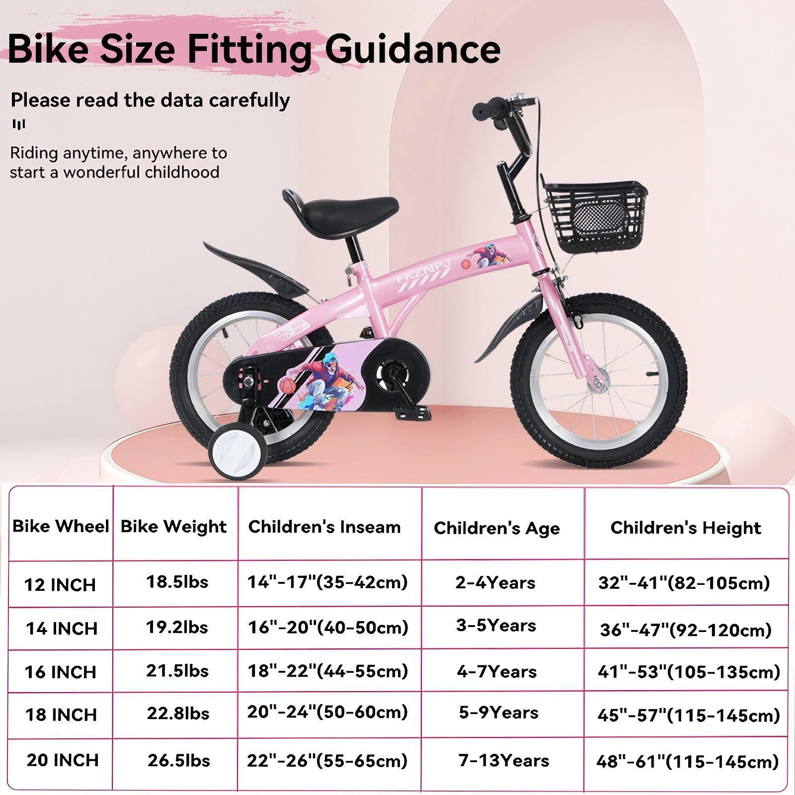 Bike Size Fitting Guidance

Please read the data carefully

Riding anytime, anywhere to start a wonderful childhood

| Bike Wheel | Bike Weight | Children's Inseam | Children's Age | Children's Height |
|------------|-------------|------------------|---------------|------------------|
| 12 INCH    | 18.5lbs     | 14"-17" (35-42cm)  | 2-4 Years     | 32"-41" (82-105cm) |
| 14 INCH    | 19.2lbs     | 16"-20" (40-50cm)  | 3-5 Years     | 36"-47" (92-120cm) |
| 16 INCH    | 21.5lbs     | 18"-22" (44-55cm)  | 4-7 Years     | 41"-53" (105-135cm)|
| 18 INCH    | 22.8lbs     | 20"-24" (50