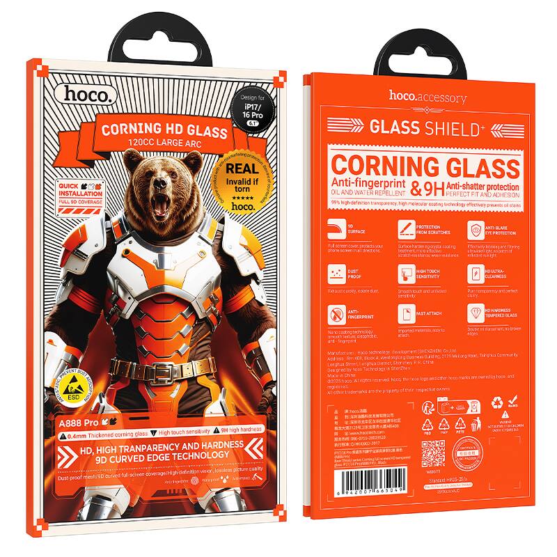 **Front Side:**

- hoco.
- CORNING HD GLASS
- 120CC LARGE ARC
- Design for IP17/16 Pro
- QUICK INSTALLATION
- FULL 360° COVERAGE
- REAL Invalid if torn
- hoco.accessory
- GLASS SHIELD+
- CORNING GLASS
- Anti-fingerprint & 9H Anti-shatter protection
- OIL AND WATER REPELLENT
- 99% high-definition transparency
- PERFECT FIT AND ADHESION
- 0.4mm Thickness
- HD, HIGH TRANSPARENCY AND HARDNESS
- 9D CURVED EDGE TECHNOLOGY
- A888 Pro
- 0.4mm Thickened corning glass
- High touch sensitivity
- 9H high hardness
- Dust proof mesh/90° curved full-screen coverage
- High-definition version lossend picture
- Dust proof
- High touch sensitivity
- ULTRA-CLEARNESS
- CHOLY COATING
- 100% high-definition transparency
- Molecular coating technology effectively prevents oil stains
- Anti-fingerprint
- Anti-scratch
- Anti-glare