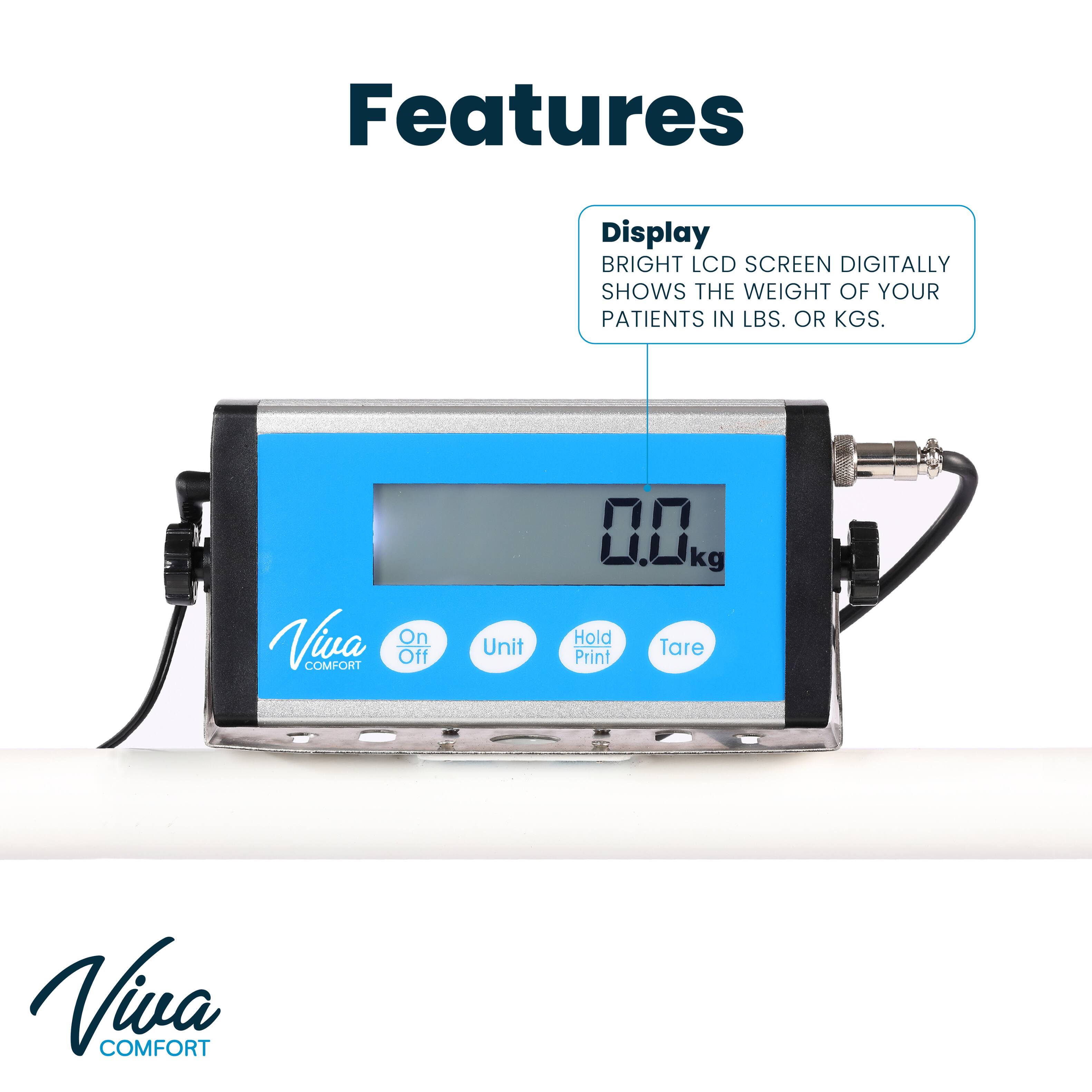 Features
Display
BRIGHT LCD SCREEN DIGITALLY SHOWS THE WEIGHT OF YOUR PATIENTS IN LBS. OR KGS.
Viva
On Off
Unit
0 kg
Hold
Tare
Print
Viva
COMFORT