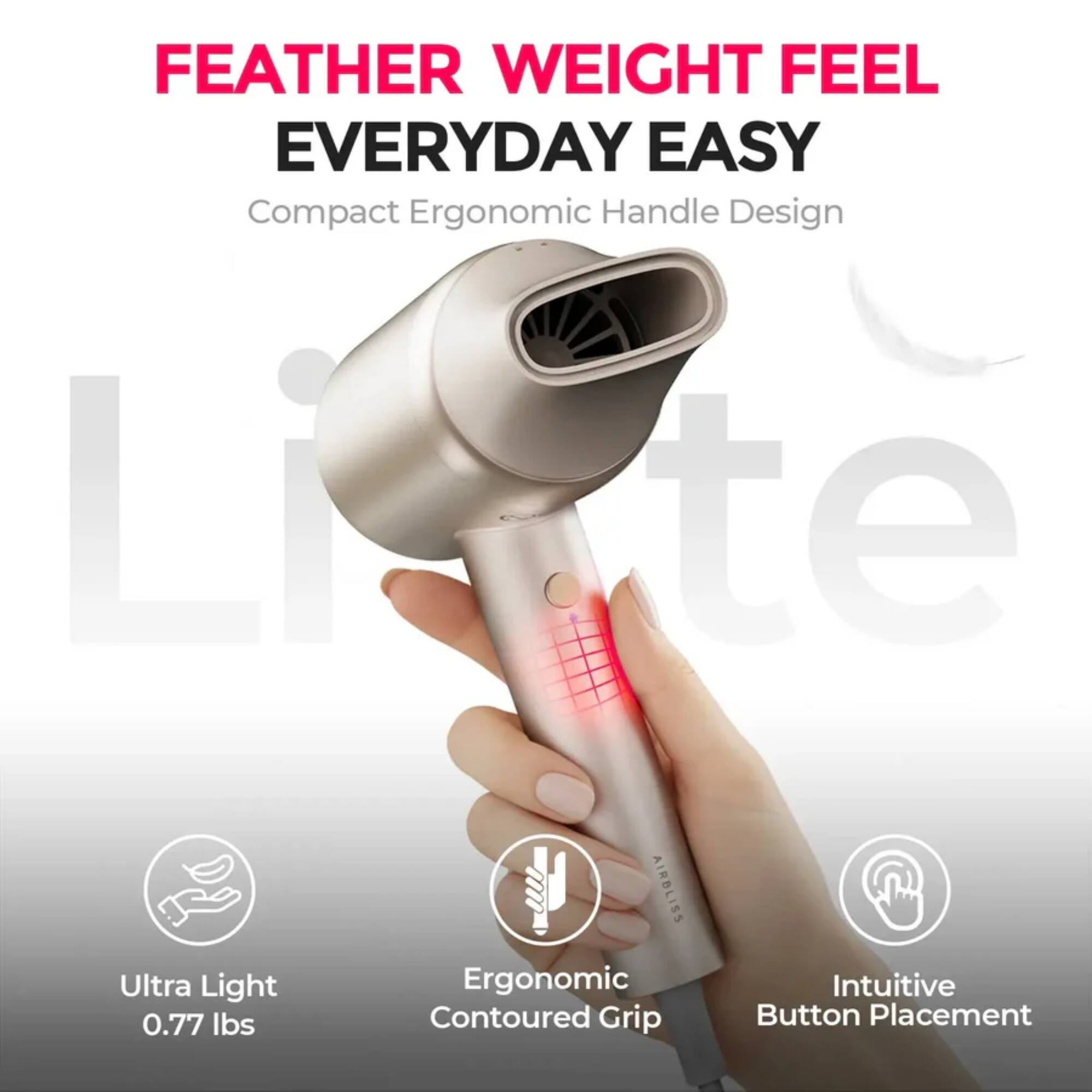 FEATHER WEIGHT FEEL EVERYDAY EASY  
Compact Ergonomic Handle Design  
Ultra Light 0.77 lbs  
Ergonomic Contoured Grip  
Intuitive Button Placement
