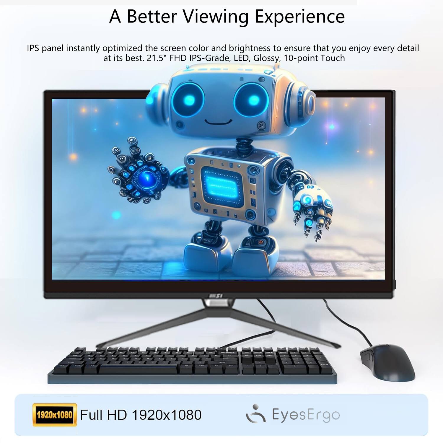 A Better Viewing Experience

IPS panel instantly optimized the screen color and brightness to ensure that you enjoy every detail at its best. 21.5" FHD IPS-Grade, LED, Glossy, 10-point Touch

Full HD 1920x1080

EyesErgo