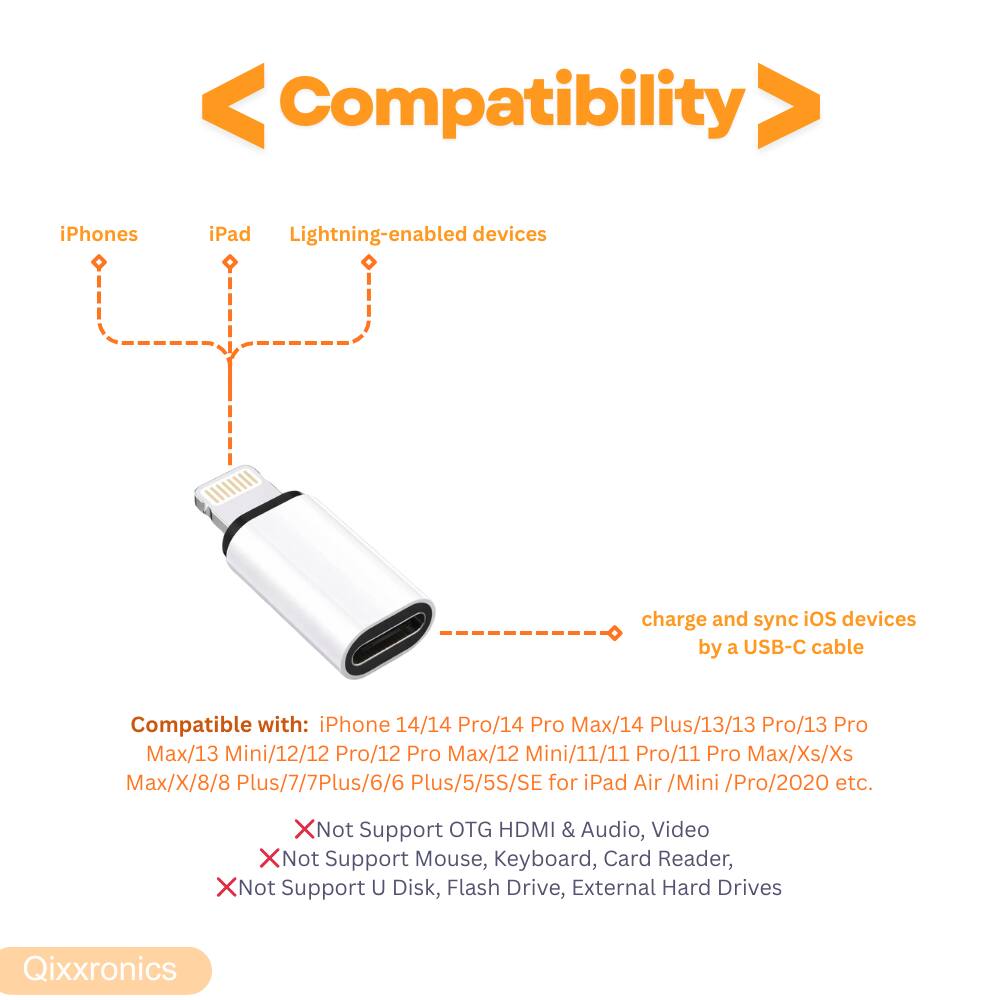Compatibility

iPhones iPad Lightning-enabled devices

charge and sync iOS devices by a USB-C cable

Compatible with: iPhone 14/14 Pro/14 Pro Max/14 Plus/13/13 Pro/13 Pro Max/13 Mini/12/12 Pro/12 Pro Max/12 Mini/11/11 Pro/11 Pro Max/Xs/Xs Max/X/8/8 Plus/7/7 Plus/6/6 Plus/5/5S/SE for iPad Air /Mini /Pro/2020 etc.

X Not Support OTG HDMI & Audio, Video
X Not Support Mouse, Keyboard, Card Reader,
X Not Support U Disk, Flash Drive, External Hard Drives

Qixxronics