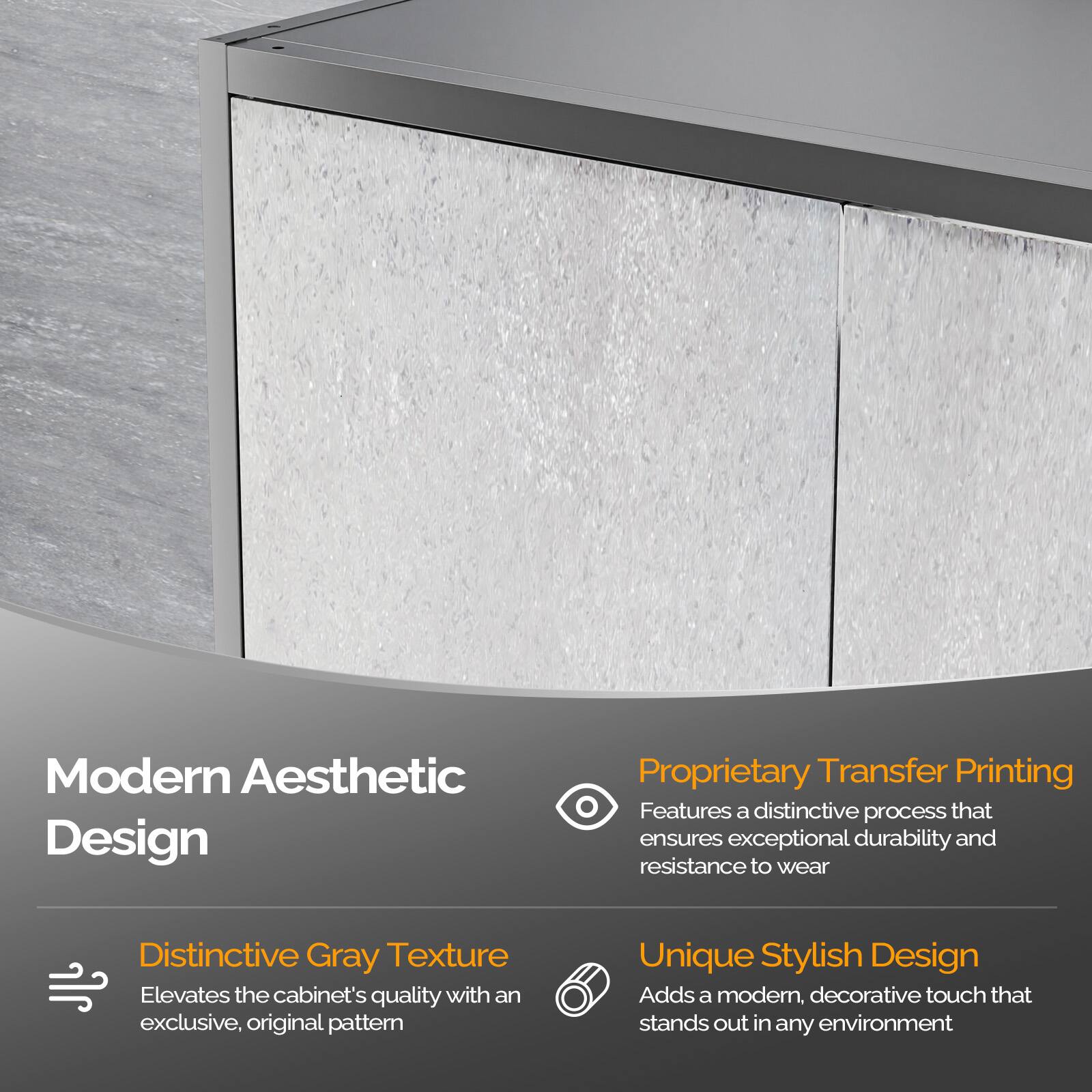 Modern Aesthetic Design

- Distinctive Gray Texture
  Elevates the cabinet's quality with an exclusive, original pattern

- Proprietary Transfer Printing
  Features a distinctive process that ensures exceptional durability and resistance to wear

- Unique Stylish Design
  Adds a modern, decorative touch that stands out in any environment