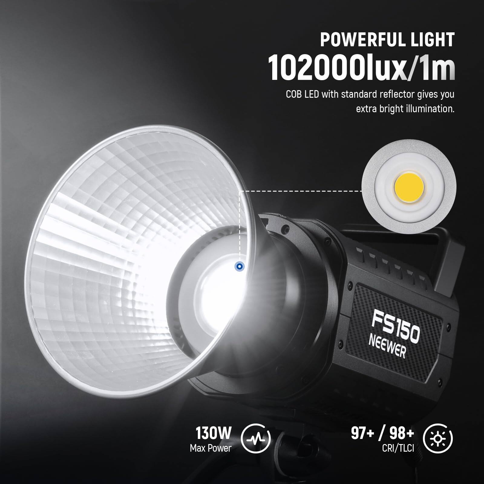 POWERFUL LIGHT  
102000lux/1m  
COB LED with standard reflector gives you extra bright illumination.  

NEEWER FS150  
130W - Max Power  

97+ / 98+ CRI/TLCI