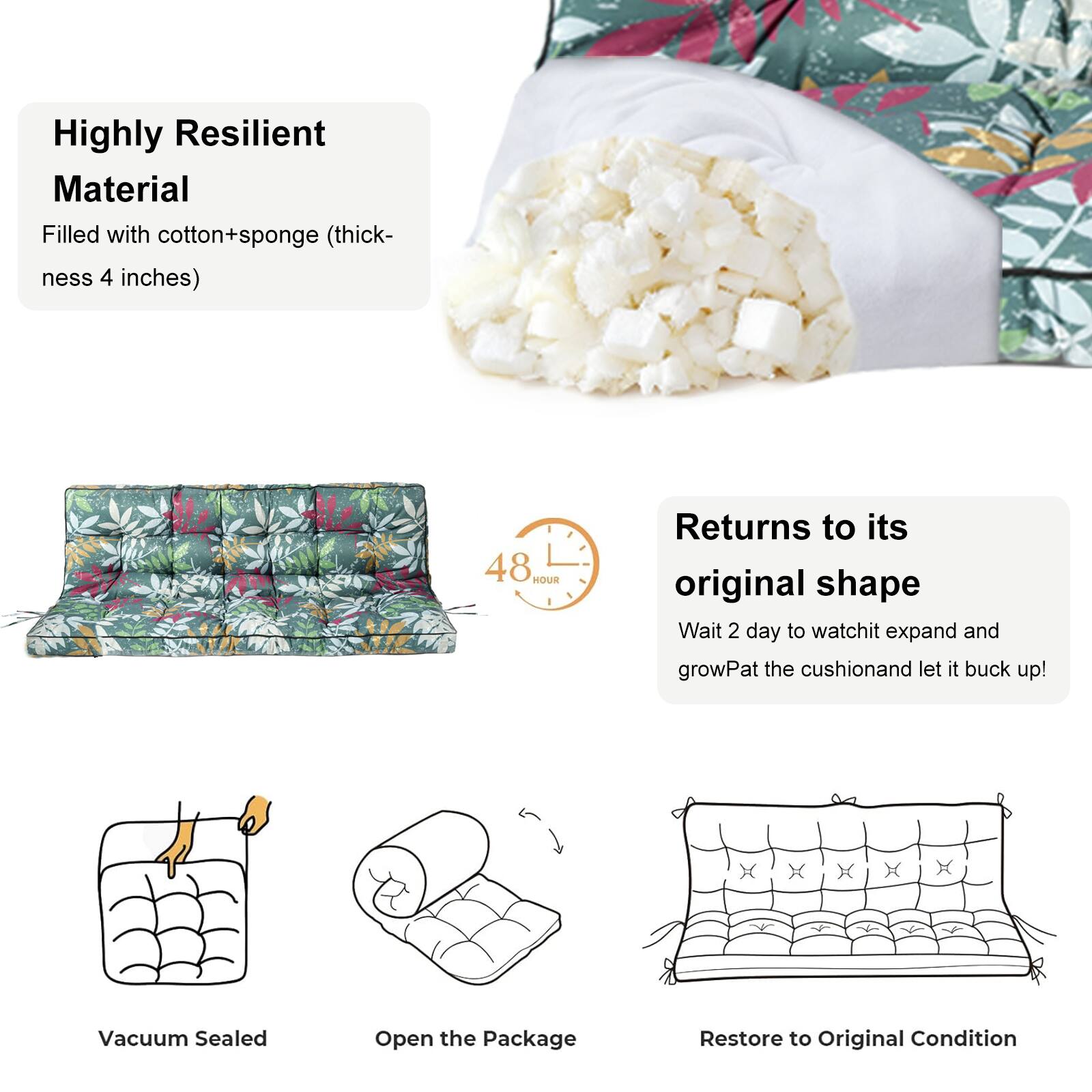 Highly Resilient Material  
Filled with cotton+sponge (thickness 4 inches)  

Returns to its original shape  
48 HOUR  
Wait 2 day to watch it expand and grow  
Pat the cushion and let it buck up!  

Vacuum Sealed  
Open the Package  
Restore to Original Condition