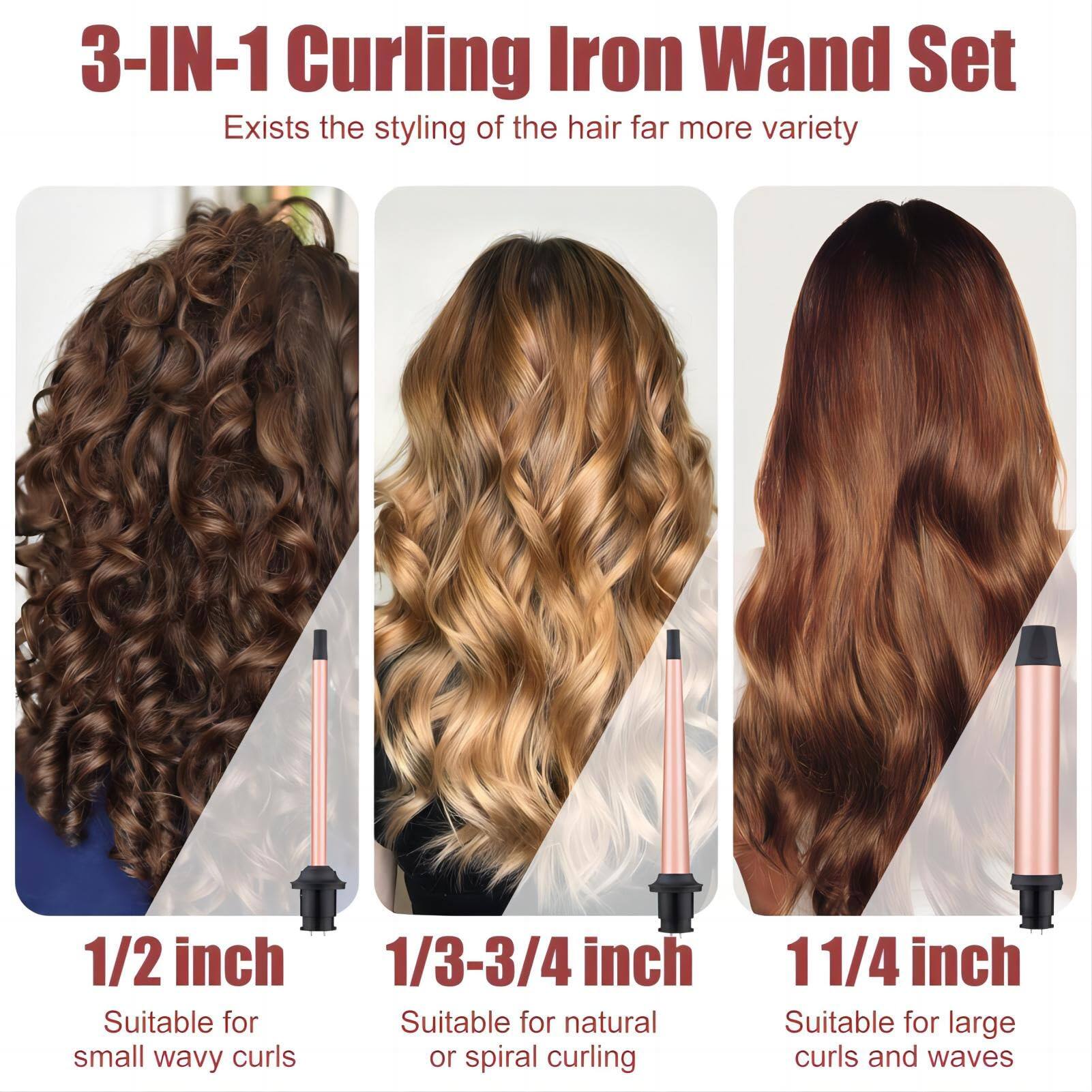 3-IN-1 Curling Iron Wand Set  
Exists the styling of the hair far more variety  

1/2 inch  
Suitable for small wavy curls  

1/3-3/4 inch  
Suitable for natural or spiral curling  

1 1/4 inch  
Suitable for large curls and waves